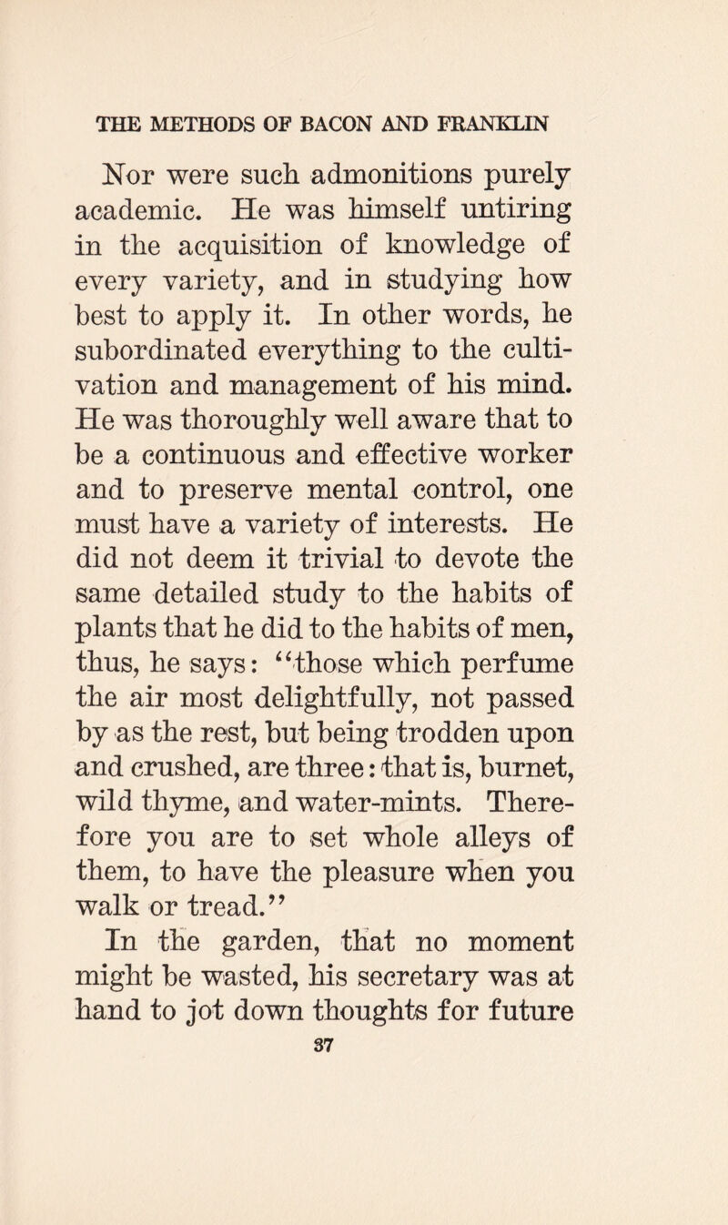 Nor were such admonitions purely academic. He was himself untiring in the acquisition of knowledge of every variety, and in studying how best to apply it. In other words, he subordinated everything to the culti¬ vation and management of his mind. He was thoroughly well aware that to be a continuous and effective worker and to preserve mental control, one must have a variety of interests. He did not deem it trivial to devote the same detailed study to the habits of plants that he did to the habits of men, thus, he says: “those which perfume the air most delightfully, not passed by as the rest, but being trodden upon and crushed, are three: that is, burnet, wild thyme, and water-mints. There¬ fore you are to set whole alleys of them, to have the pleasure when you walk or tread.” In the garden, that no moment might be wasted, his secretary was at hand to jot down thoughts for future