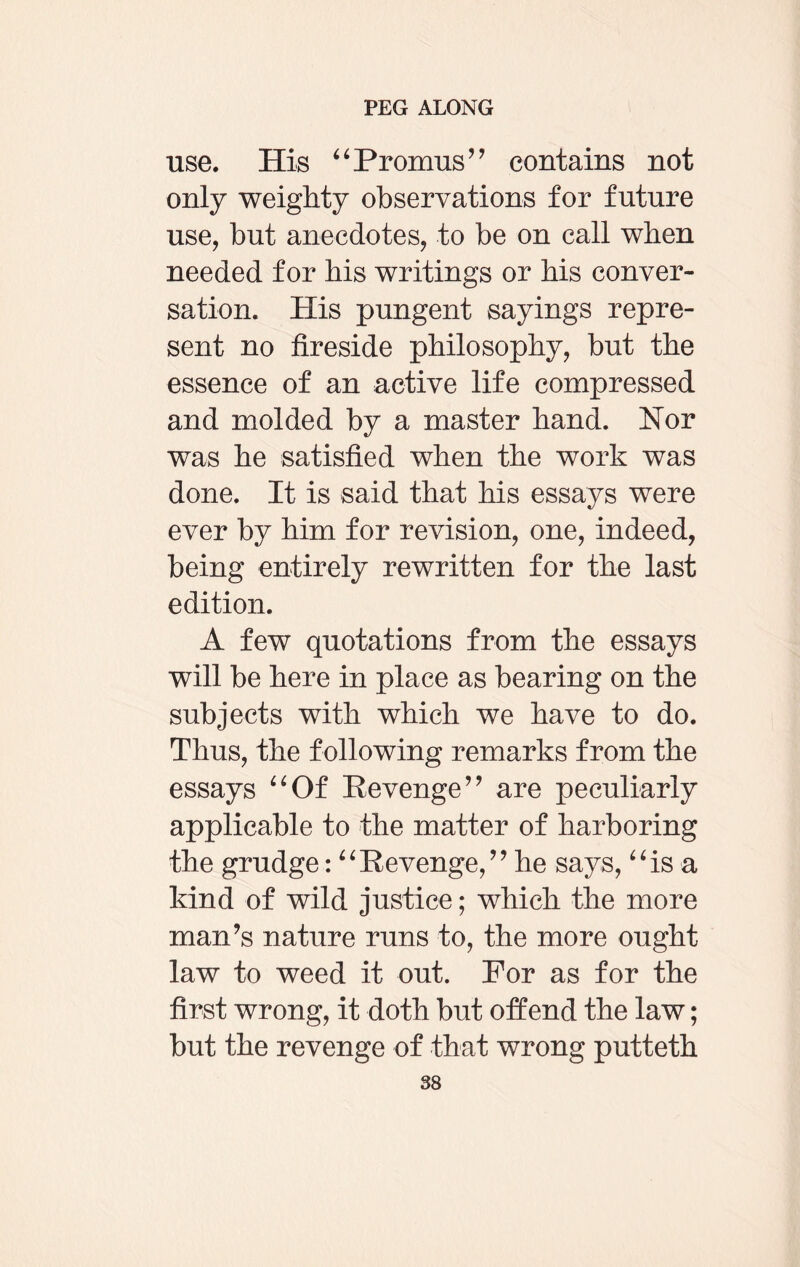 use. His “Promus” contains not only weighty observations for future use, but anecdotes, to be on call when needed for his writings or his conver¬ sation. His pungent sayings repre¬ sent no fireside philosophy, but the essence of an active life compressed and molded by a master hand. Nor was he satisfied when the work was done. It is said that his essays were ever by him for revision, one, indeed, being entirely rewritten for the last edition. A few quotations from the essays will be here in place as bearing on the subjects with which we have to do. Thus, the following remarks from the essays “Of Revenge” are peculiarly applicable to the matter of harboring the grudge: “Revenge,” he says, “is a kind of wild justice; which the more man’s nature runs to, the more ought law to weed it out. For as for the first wrong, it doth but offend the law; but the revenge of that wrong putteth