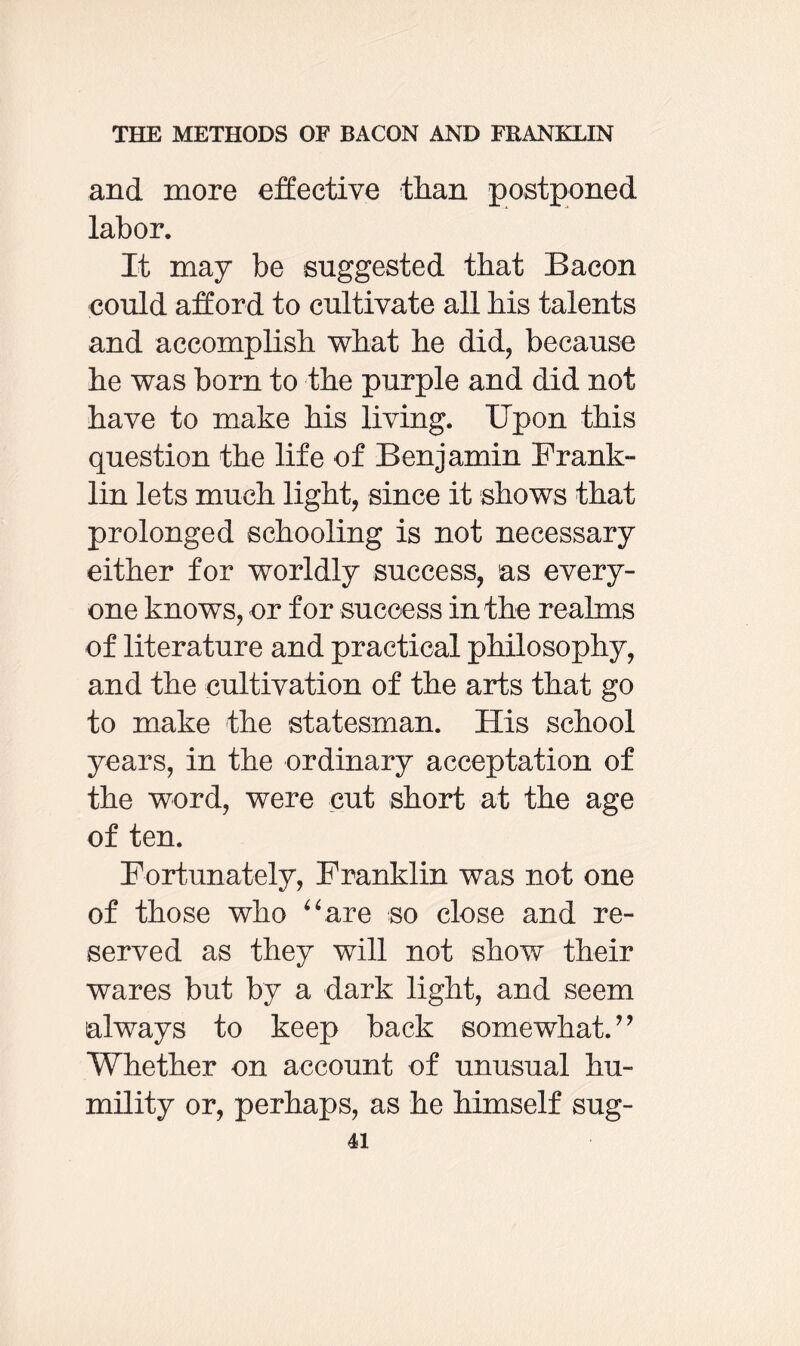 and more effective than postponed labor. It may be suggested that Bacon could afford to cultivate all bis talents and accomplish what he did, because he was born to the purple and did not have to make his living. Upon this question the life of Benjamin Frank¬ lin lets much light, since it shows that prolonged schooling is not necessary either for worldly success, as every¬ one knows, or for success in the realms of literature and practical philosophy, and the cultivation of the arts that go to make the statesman. His school years, in the ordinary acceptation of the word, were cut short at the age of ten. Fortunately, Franklin was not one of those who “are so close and re¬ served as they will not show their wares but by a dark light, and seem always to keep back somewhat. ’ ’ Whether on account of unusual hu¬ mility or, perhaps, as he himself sug-