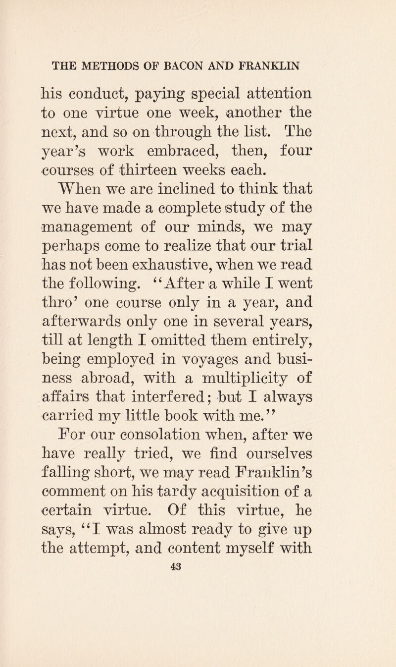 Ms conduct, paying special attention to one virtue one week, another the next, and so on through the list. The year’s work embraced, then, four courses of thirteen weeks each. When we are inclined to think that we have made a complete 'study of the management of our minds, we may perhaps come to realize that our trial has not been exhaustive, when we read the following. “After a while I went thro’ one course only in a year, and afterwards only one in several years, till at length I omitted them entirely, being employed in voyages and busi¬ ness abroad, with a multiplicity of affairs that interfered; but I always carried my little book with me.” For our consolation when, after we have really tried, we find ourselves falling short, we may read Franklin’s comment on his tardy acquisition of a certain virtue. Of this virtue, he says, “I was almost ready to give up the attempt, and content myself with