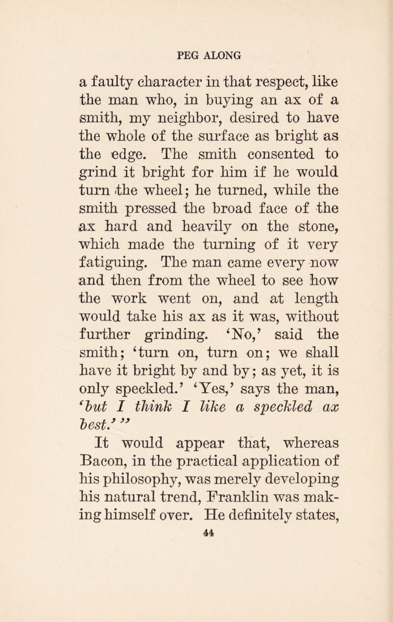 a faulty character in that respect, like the man who, in buying an ax of a smith, my neighbor, desired to have the whole of the surface as bright as the edge. The smith consented to grind it bright for him if he would turn the wheel; he turned, while the smith pressed the broad face of the ax hard and heavily on the stone, which made the turning of it very f atiguing. The man came every now and then from the wheel to see how the work went on, and at length would take his ax as it was, without further grinding. ‘No,? said the smith; ‘turn on, turn on; we shall have it bright by and by; as yet, it is only speckled/ ‘Yes,’ says the man, (lut I think I like a speckled ax lest/ ” It would appear that, whereas Bacon, in the practical application of his philosophy, was merely developing his natural trend, Franklin was mak¬ ing himself over. He definitely states,