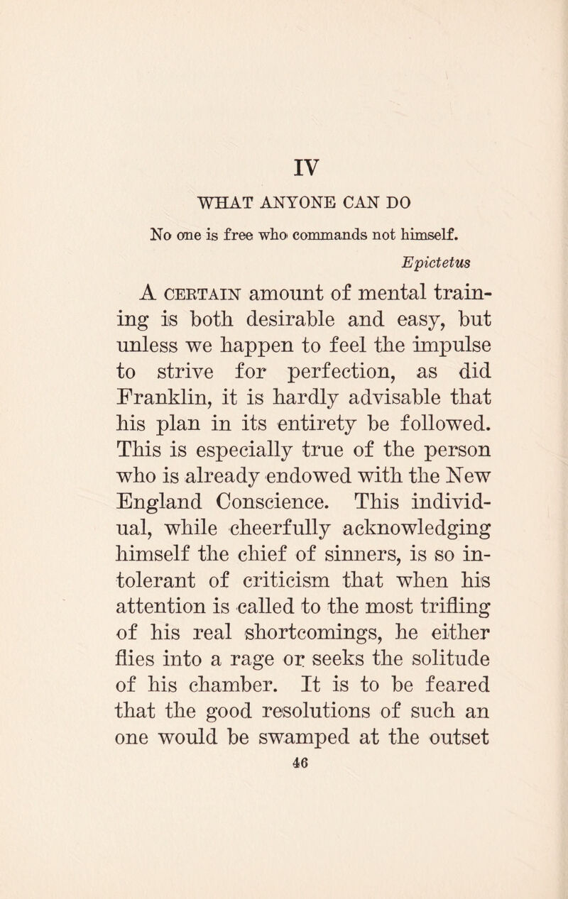 IV WHAT ANYONE CAN DO No one is free who commands not himself. Epictetus A certain amount of mental train¬ ing is both desirable and easy, but unless we happen to feel the impulse to strive for perfection, as did Franklin, it is hardly advisable that his plan in its entirety be followed. This is especially true of the person who is already endowed with the New England Conscience. This individ¬ ual, while cheerfully acknowledging himself the chief of sinners, is so in¬ tolerant of criticism that when his attention is called to the most trifling of his real shortcomings, he either flies into a rage or seeks the solitude of his chamber. It is to be feared that the good resolutions of such an one would be swamped at the outset