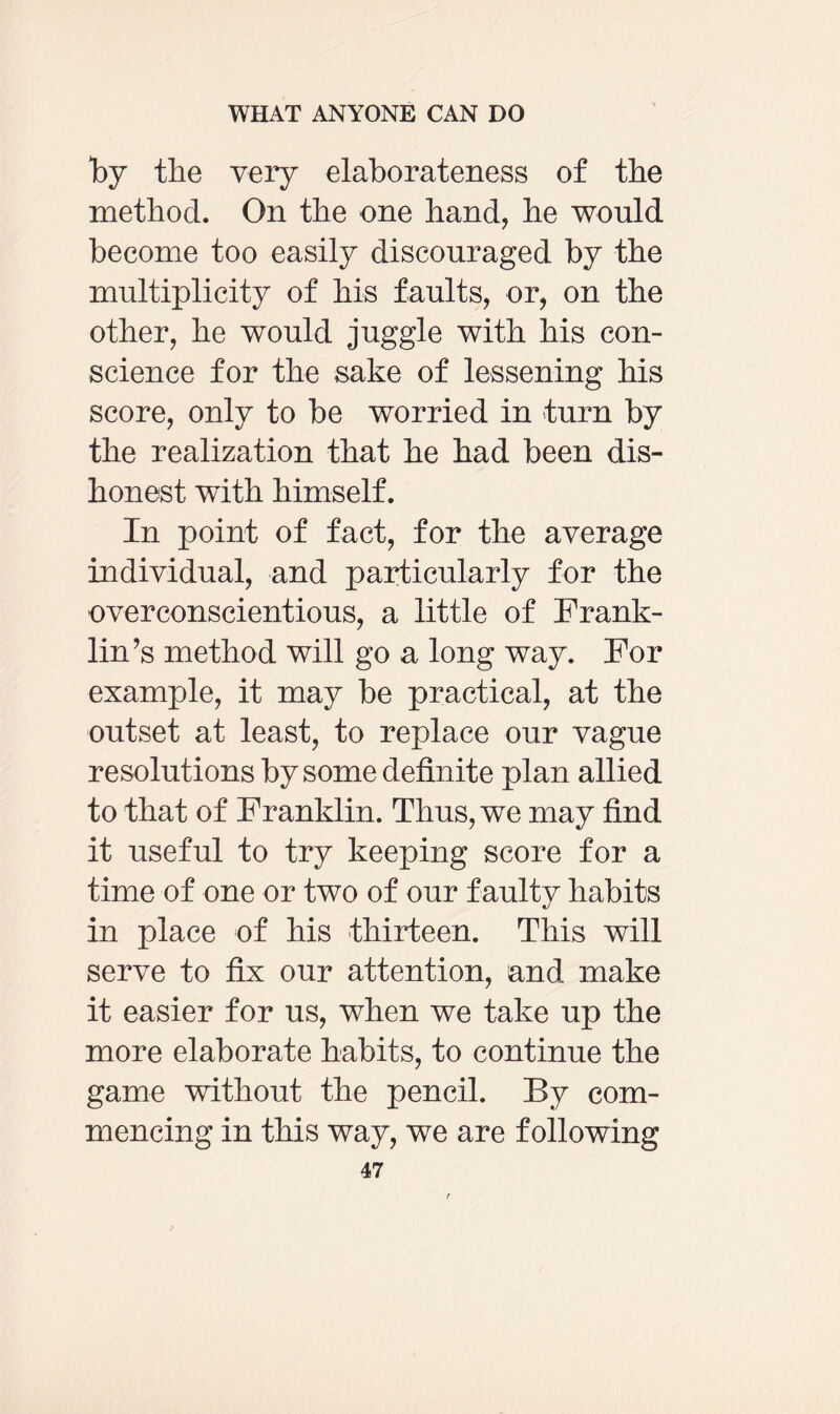 by the very elaborateness of the method. On the one hand, he would become too easily discouraged by the multiplicity of his faults, or, on the other, he would juggle with his con¬ science for the sake of lessening his score, only to be worried in turn by the realization that he had been dis¬ honest with himself. In point of fact, for the average individual, and particularly for the overconscientious, a little of Frank¬ lin’s method will go a long way. For example, it may be practical, at the outset at least, to replace our vague resolutions by some definite plan allied to that of Franklin. Thus, we may find it useful to try keeping score for a time of one or two of our f aulty habits in place of his thirteen. This will serve to fix our attention, and make it easier for us, when we take up the more elaborate habits, to continue the game without the pencil. By com¬ mencing in this way, we are following