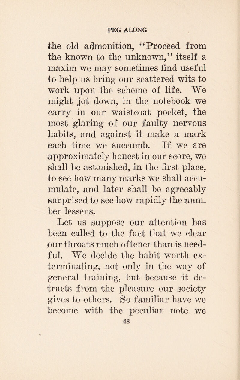 the old admonition, “ Proceed from the known to the unknown/’ itself a maxim we may sometimes find useful to help us bring our scattered wits to work upon the scheme of life. We might jot down, in the notebook we carry in our waistcoat pocket, the most glaring of our faulty nervous habits, and against it make a mark each time we succumb. If we are approximately honest in our score, we shall be astonished, in the first place, to see how many marks we shall accu¬ mulate, and later shall be agreeably surprised to see how rapidly the num¬ ber lessens. Let us suppose our attention has been called to the fact that we clear our throats much of tener than is need¬ ful. We decide the habit worth ex¬ terminating, not only in the way of general training, but because it de¬ tracts from the pleasure our society gives to others. So familiar have we become with the peculiar note we