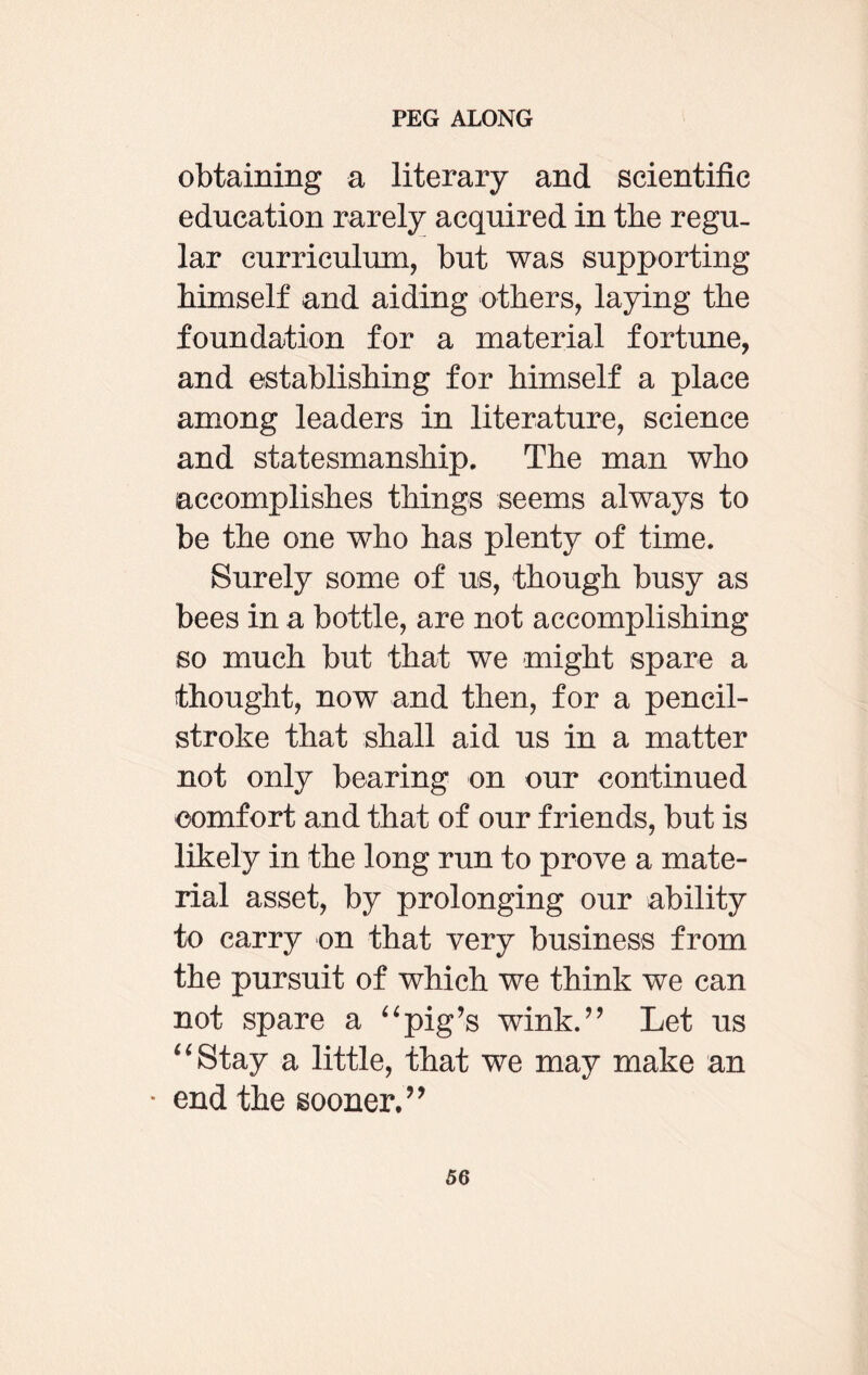 obtaining a literary and scientific education rarely acquired in the regu¬ lar curriculum, but was supporting bimself and aiding others, laying the foundation for a material fortune, and establishing for himself a place among leaders in literature, science and statesmanship. The man who accomplishes things seems always to be the one who has plenty of time. Surely some of us, though busy as bees in a bottle, are not accomplishing so much but that we -might spare a thought, now and then, for a pencil- stroke that shall aid us in a matter not only bearing on our continued comfort and that of our friends, but is likely in the long run to prove a mate¬ rial asset, by prolonging our ability to carry on that very business from the pursuit of which we think we can not spare a “pig’s wink.” Let us “Stay a little, that we may make an • end the sooner. ’ *