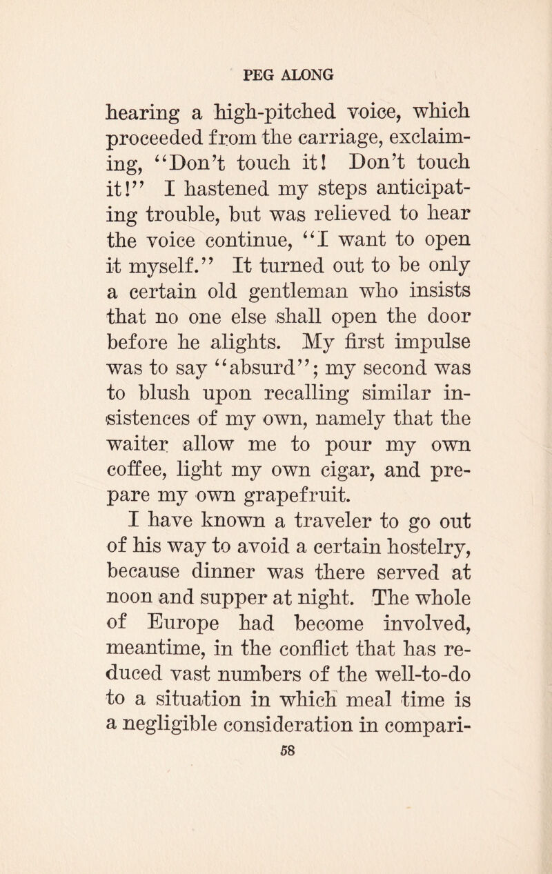 hearing a high-pitched voice, which proceeded from the carriage, exclaim¬ ing, “Don’t touch it! Don’t touch it!” I hastened my steps anticipat¬ ing trouble, but was relieved to hear the voice continue, “I want to open it myself.” It turned out to be only a certain old gentleman who insists that no one else shall open the door before he alights. My first impulse was to say “absurd”; my second was to blush upon recalling similar in¬ sistences of my own, namely that the waiter allow me to pour my own coffee, light my own cigar, and pre¬ pare my own grapefruit. I have known a traveler to go out of his way to avoid a certain hostelry, because dinner was there served at noon and supper at night. The whole of Europe had become involved, meantime, in the conflict that has re¬ duced vast numbers of the well-to-do to a situation in which meal -time is a negligible consideration in compari-
