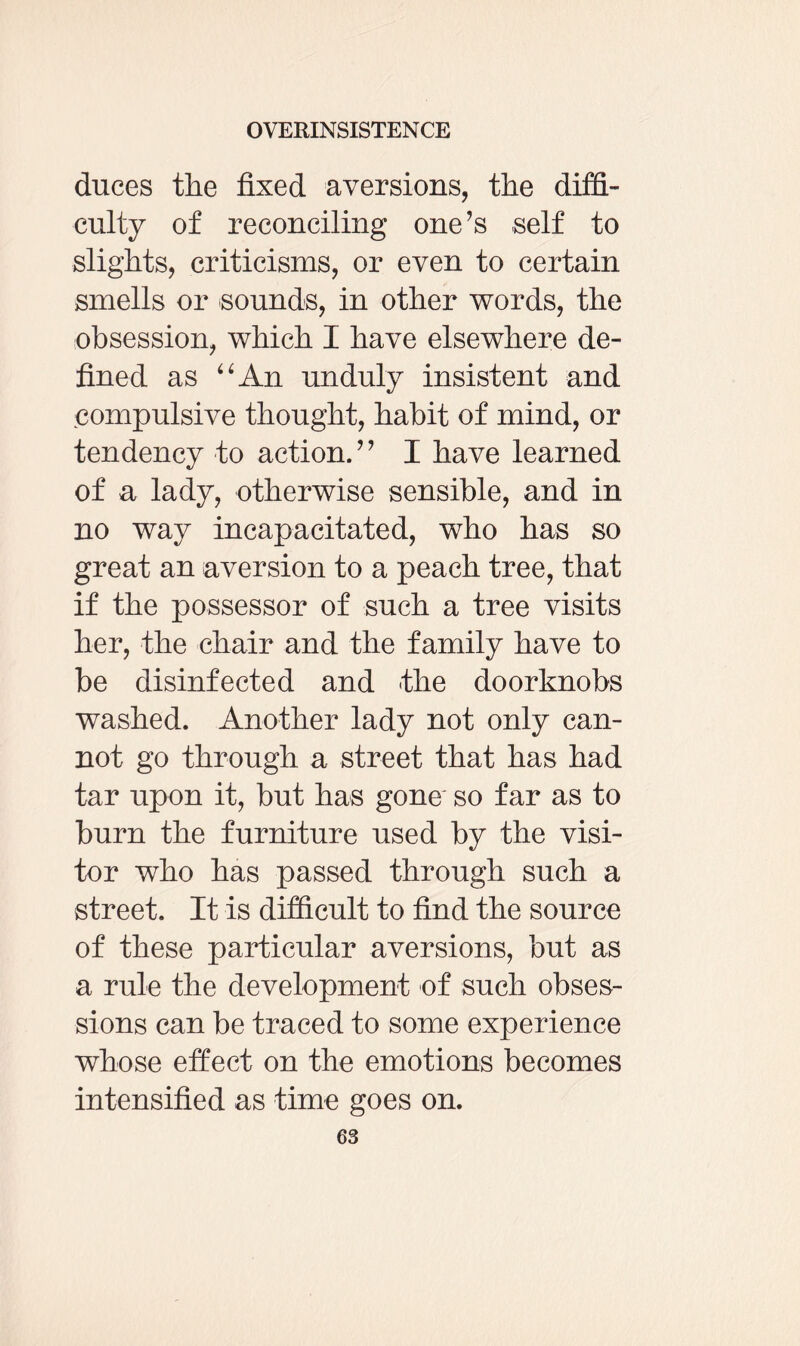 duces the fixed aversions, the diffi¬ culty of reconciling one’s self to slights, criticisms, or even to certain smells or sounds, in other words, the obsession, which I have elsewhere de¬ fined as “An unduly insistent and compulsive thought, habit of mind, or tendency to action.” I have learned of a lady, otherwise sensible, and in no way incapacitated, who has so great an aversion to a peach tree, that if the possessor of such a tree visits her, the chair and the family have to be disinfected and the doorknobs washed. Another lady not only can¬ not go through a street that has had tar upon it, but has gone so far as to burn the furniture used by the visi¬ tor who has passed through such a street. It is difficult to find the source of these particular aversions, but as a rule the development of such obses¬ sions can be traced to some experience whose effect on the emotions becomes intensified as time goes on.