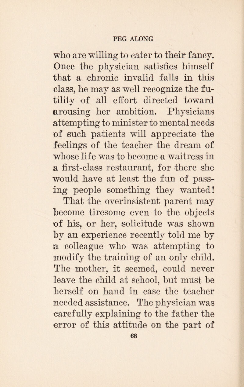 who are willing to cater to their fancy. Once the physician satisfies himself that a chronic invalid falls in this class, he may as well recognize the fu¬ tility of all effort directed toward arousing her ambition. Physicians attempting to minister to mental needs of such patients will appreciate the feelings of the teacher the dream of whose life was to become a waitress in a first-class restaurant, for there she would have at least the fun of pass¬ ing people something they wanted! That the overinsistent parent may become tiresome even to the objects of his, or her, solicitude was shown by an experience recently told me by >a colleague who was attempting to modify the training of an only child. The mother, it seemed, could never leave the child at school, but must be herself on hand in case the teacher needed assistance. The physician was carefully explaining to the father the error of this attitude on the part of