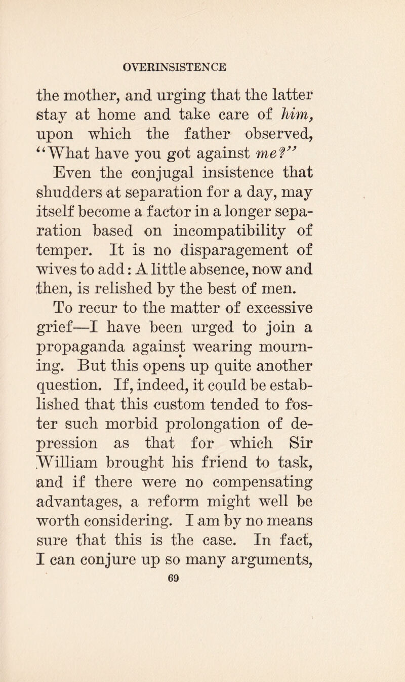 the mother, and urging that the latter stay at home and take care of him, upon which the father observed, “What have you got against meV’ Even the conjugal insistence that shudders at separation for a day, may itself become a factor in a longer sepa¬ ration based on incompatibility of temper. It is no disparagement of wives to add: A little absence, now and then, is relished by the best of men. To recur to the matter of excessive grief—I have been urged to join a propaganda against wearing mourn¬ ing. But this opens up quite another question. If, indeed, it could be estab¬ lished that this custom tended to fos¬ ter such morbid prolongation of de¬ pression as that for which Sir William brought his friend to task, and if there were no compensating advantages, a reform might well be worth considering. I am by no means sure that this is the case. In fact, I can conjure up so many arguments,