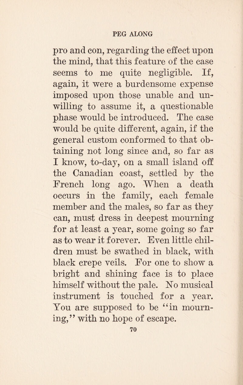 pro and con, regarding the effect upon the mind, that this feature of the case seems to me quite negligible. If, again, it were a burdensome expense imposed upon those unable and un¬ willing to assume it, a questionable phase would be introduced. The case would be quite different, again, if the general custom conformed to that ob¬ taining not long since and, so far as I know, to-day, on a small island off the Canadian coast, settled by the French long ago. When a death occurs in the family, each female member and the males, so far as they can, must dress in deepest mourning for at least a year, some going so far as to wear it forever. Even little chil¬ dren must be swathed in black, with black crepe veils. For one to show a bright and shining face is to place himself without the pale. No musical instrument is touched for a year. You are supposed to be “in mourn¬ ing,” with no hope of escape.
