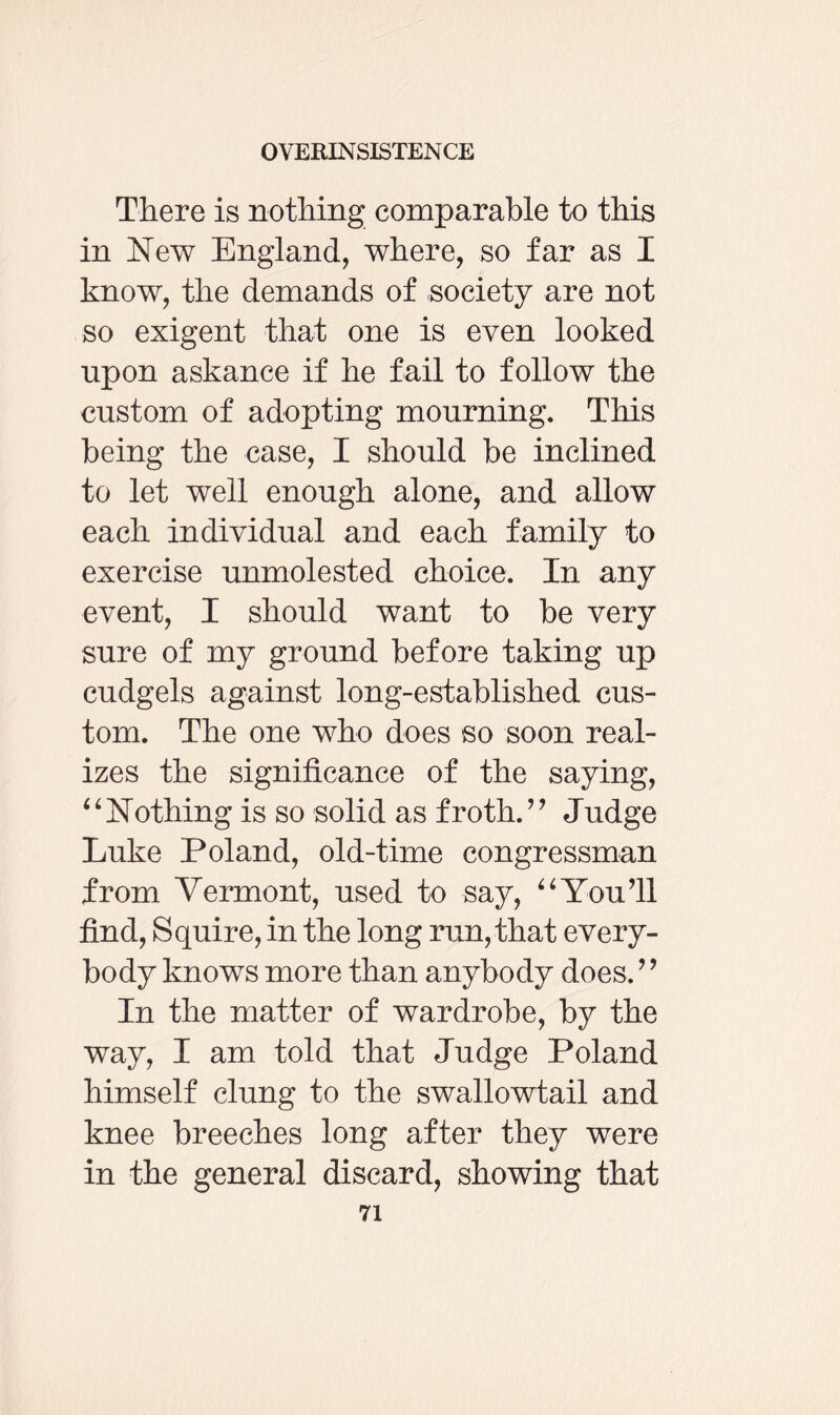There is nothing comparable to this in New England, where, so far as I know, the demands of society are not so exigent that one is even looked upon askance if he fail to follow the custom of adopting mourning. This being the case, I should be inclined to let well enough alone, and allow each individual and each family to exercise unmolested choice. In any event, I should want to be very sure of my ground before taking up cudgels against long-established cus¬ tom. The one who does so soon real¬ izes the significance of the saying, 4 ‘ Nothing is so solid as froth. ” Judge Luke Poland, old-time congressman from Vermont, used to say, “You’ll find, Squire, in the long run, that every¬ body knows more than anybody does. ’ ’ In the matter of wardrobe, by the way, I am told that Judge Poland himself clung to the swallowtail and knee breeches long after they were in the general discard, showing that