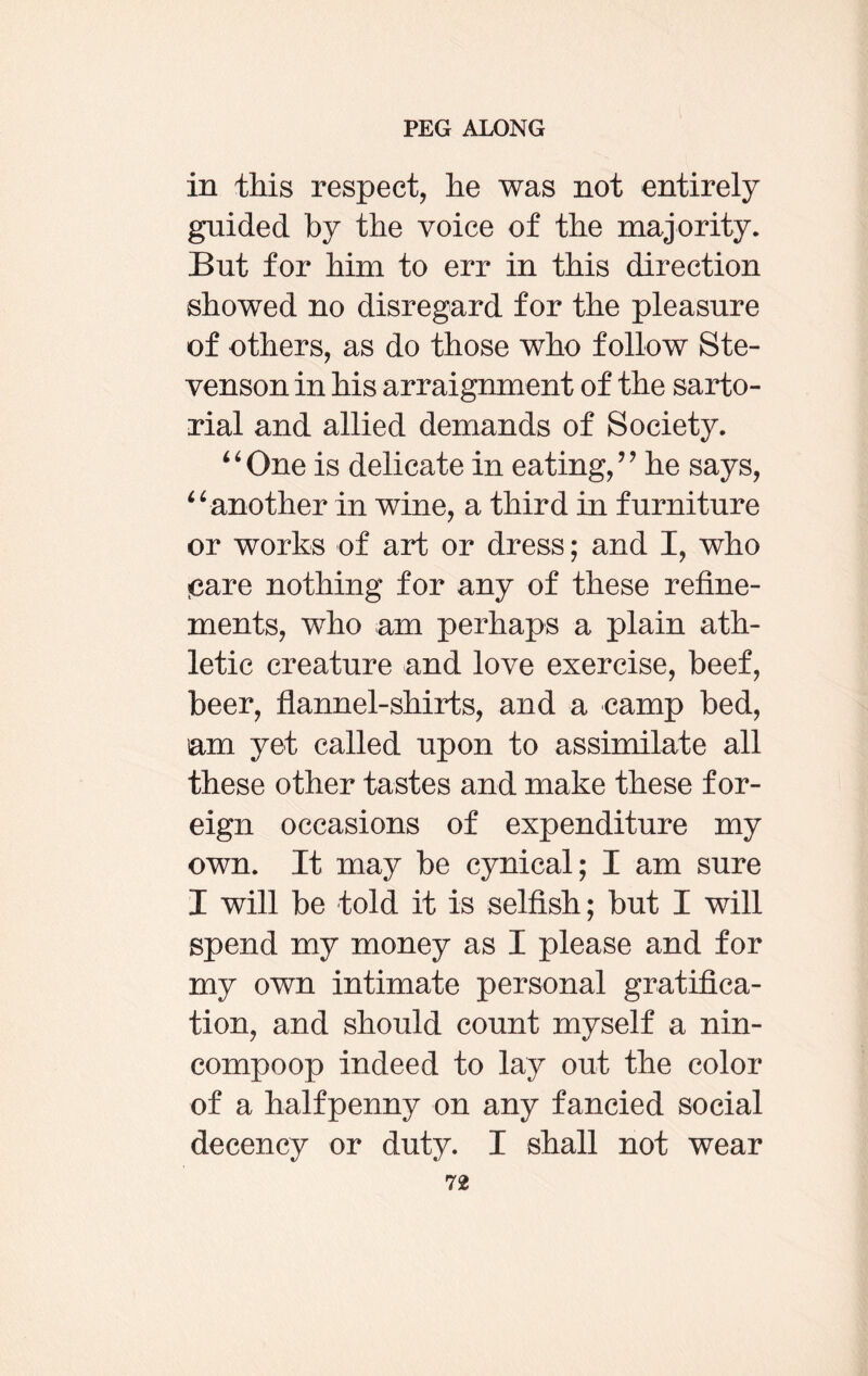 in this respect, he was not entirely gnided by the voice of the majority. But for him to err in this direction showed no disregard for the pleasure of others, as do those who follow Ste¬ venson in his arraignment of the sarto¬ rial and allied demands of Society. “One is delicate in eating,” he says, “another in wine, a third in furniture or works of art or dress; and I, who «care nothing for any of these refine¬ ments, who am perhaps a plain ath¬ letic creature and love exercise, beef, beer, flannel-shirts, and a camp bed, am yet called upon to assimilate all these other tastes and make these for¬ eign occasions of expenditure my own. It may be cynical; I am sure I will be told it is selfish; but I will spend my money as I please and for my own intimate personal gratifica¬ tion, and should count myself a nin¬ compoop indeed to lay out the color of a halfpenny on any fancied social decency or duty. I shall not wear