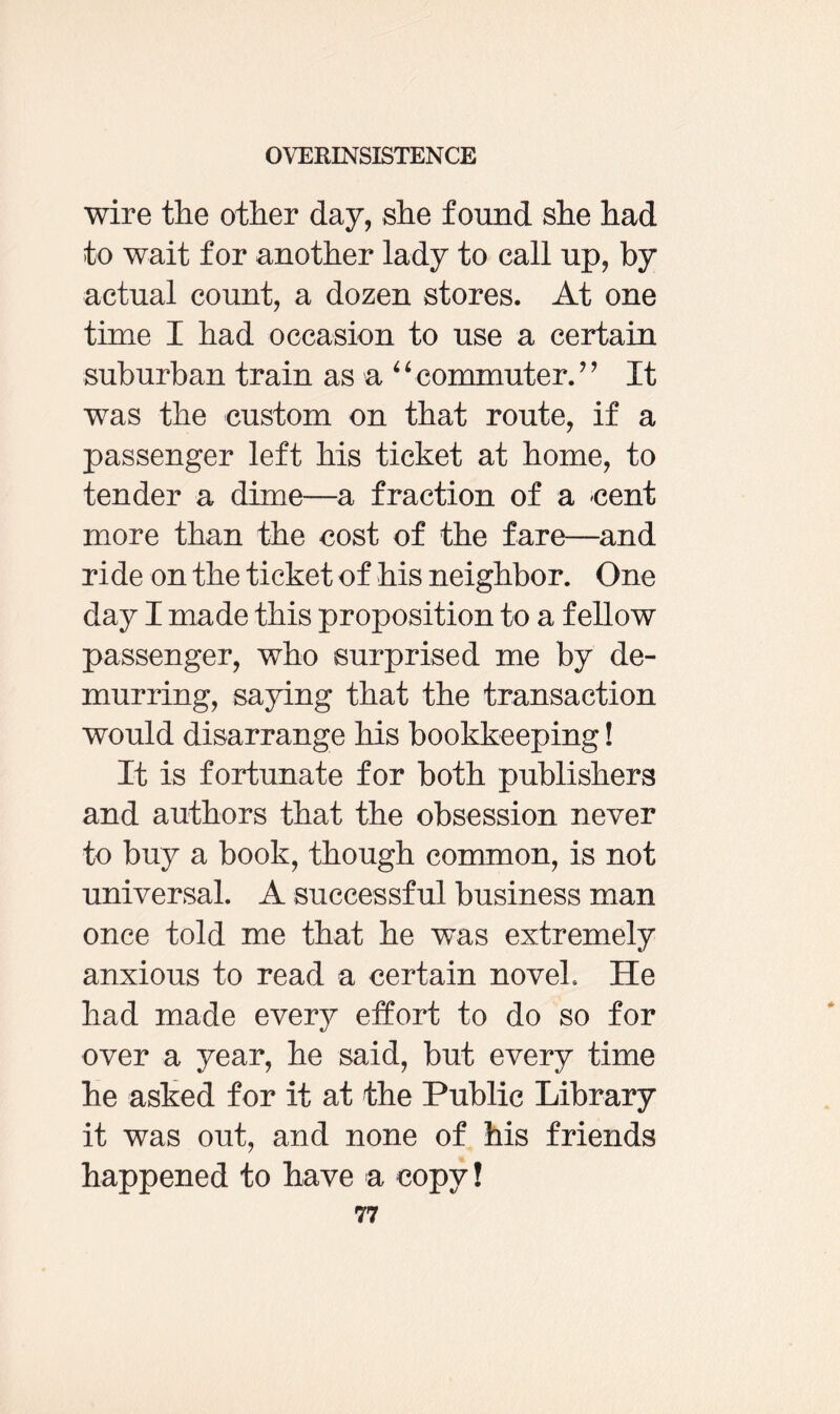 wire the other day, she found she had to wait for another lady to call up, by actual count, a dozen stores. At one time I had occasion to use a certain suburban train as a “ commuter. ” It was the custom on that route, if a passenger left his ticket at home, to tender a dime—a fraction of a cent more than the cost of the fare—and ride on the ticket of his neighbor. One day I made this proposition to a fellow passenger, who surprised me by de¬ murring, saying that the transaction would disarrange his bookkeeping! It is fortunate for both publishers and authors that the obsession never to buy a book, though common, is not universal. A successful business man once told me that he was extremely anxious to read a certain novel He had made every effort to do so for over a year, he said, but every time he asked for it at the Public Library it was out, and none of his friends happened to have a copy!