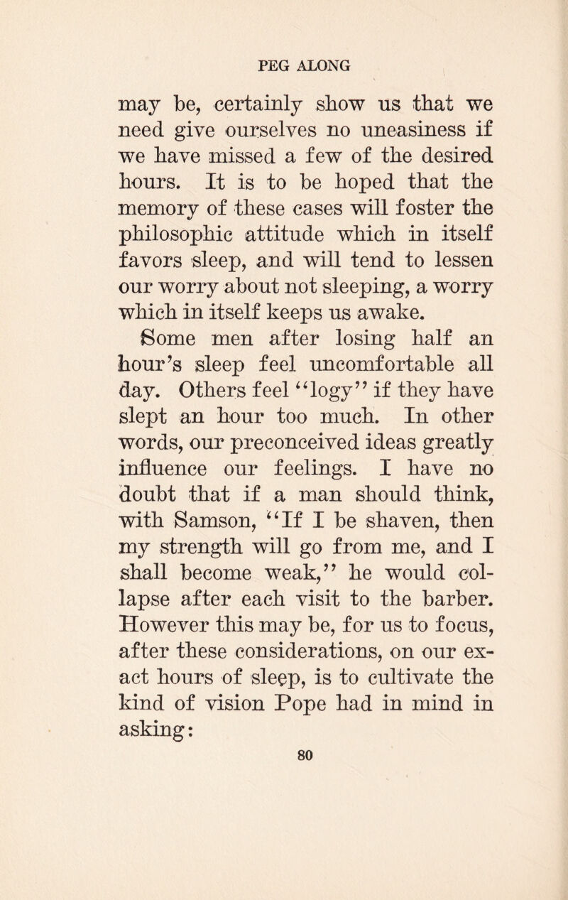 may be, certainly show us that we need give ourselves no uneasiness if we have missed a few of the desired hours. It is to be hoped that the memory of these cases will foster the philosophic attitude which in itself favors sleep, and will tend to lessen our worry about not sleeping, a worry which in itself keeps us awake. Some men after losing half an hour’s sleep feel uncomfortable all day. Others feel “logy” if they have slept an hour too much. In other words, our preconceived ideas greatly influence our feelings. I have no doubt that if a man should think, with Samson, “If I be shaven, then my strength will go from me, and I shall become weak,” he would col¬ lapse after each visit to the barber. However this may be, for us to focus, after these considerations, on our ex¬ act hours of sleep, is to cultivate the kind of vision Pope had in mind in asking: