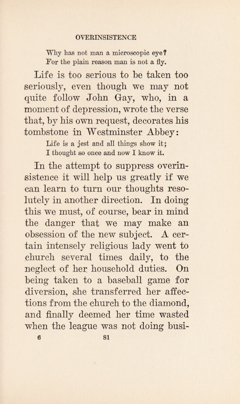 Why has not man a microscopic eye? For the plain reason man is not a fly. Life is too serious to be taken too seriously, even though we may not quite follow John Gay, who, in a moment of depression, wrote the verse that, by his own request, decorates his tombstone in Westminster Abbey: Life is a jest and all things show it; I thought so once and now I know it. In the attempt to suppress overin¬ sistence it will help us greatly if we can learn to turn our thoughts reso¬ lutely in another direction. In doing this we must, of course, bear in mind the danger that we may make an obsession of the new subject. A cer¬ tain intensely religious lady went to church several times daily, to the neglect of her household duties. On being taken to a baseball game for diversion, she transferred her affec¬ tions from the church to the diamond, and finally deemed her time wasted when the league was not doing busi-