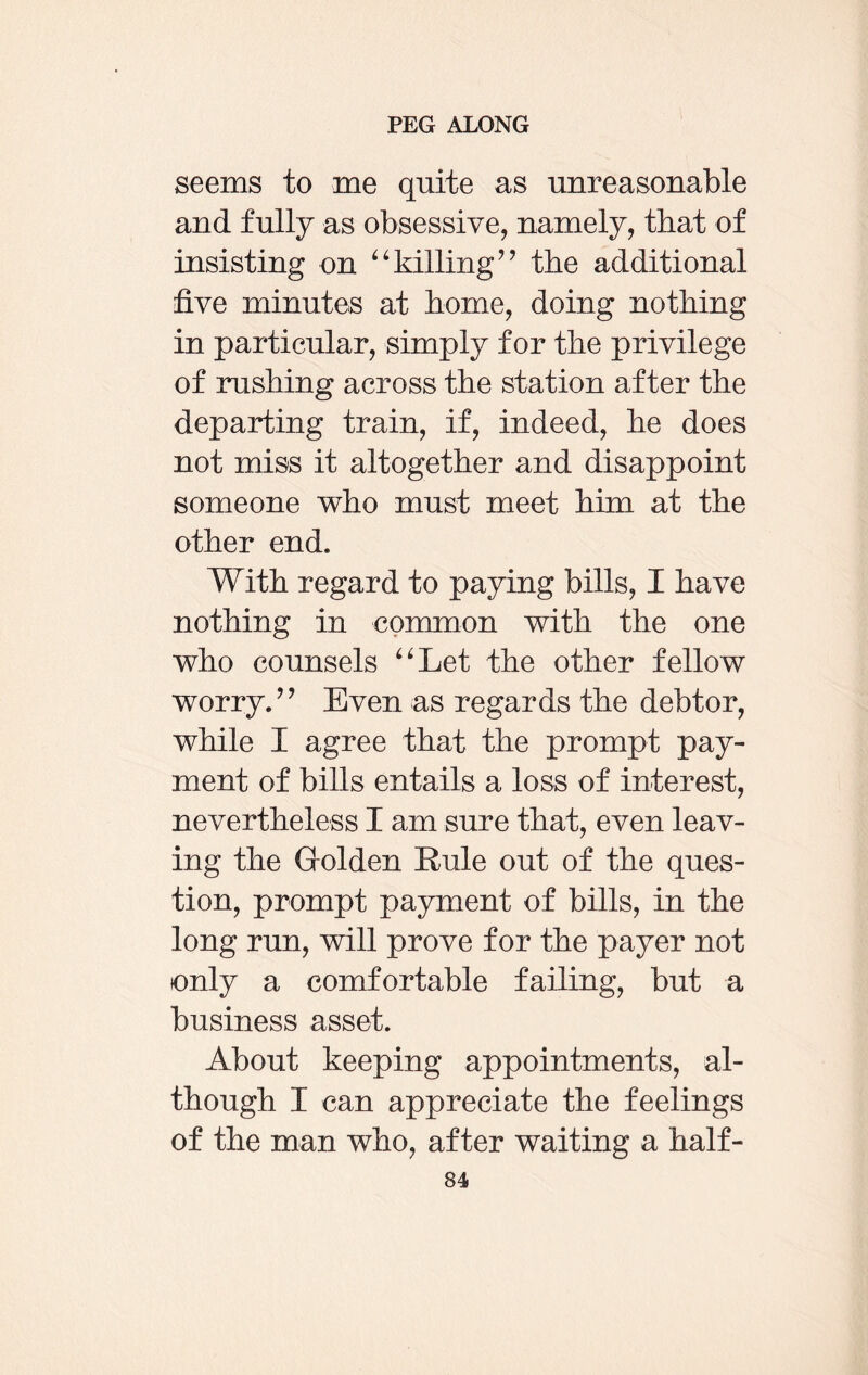 seems to me quite as unreasonable and fully as obsessive, namely, that of insisting on “killing” the additional five minutes at borne, doing nothing in particular, simply for the privilege of rushing across the station after the departing train, if, indeed, he does not miss it altogether and disappoint someone who must meet him at the other end. With regard to paying bills, I have nothing in common with the one who counsels “Let the other fellow worry.” Even as regards the debtor, while I agree that the prompt pay¬ ment of bills entails a loss of interest, nevertheless I am sure that, even leav¬ ing the Golden Rule out of the ques¬ tion, prompt payment of bills, in the long run, will prove for the payer not only a comfortable failing, but a business asset. About keeping appointments, al¬ though I can appreciate the feelings of the man who, after waiting a half-