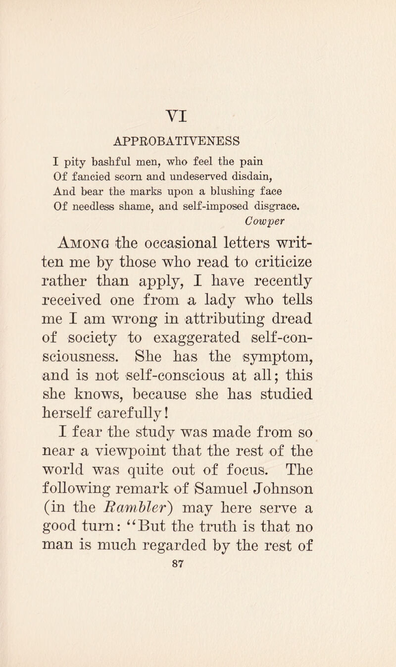 VI APPROBATIVENESS I pity bashful men, who feel the pain Of fancied scorn and undeserved disdain, And bear the marks upon a blushing face Of needless shame, and self-imposed disgrace. Cow per Among the occasional letters writ¬ ten me by those who read to criticize rather than apply, I have recently received one from a lady who tells me I am wrong in attributing dread of society to exaggerated self-con¬ sciousness. She has the symptom, and is not self-conscious at all; this she knows, because she has studied herself carefully! I fear the study was made from so near a viewpoint that the rest of the world was quite out of focus. The following remark of Samuel Johnson (in the Rambler) may here serve a good turn: “But the truth is that no man is much regarded by the rest of