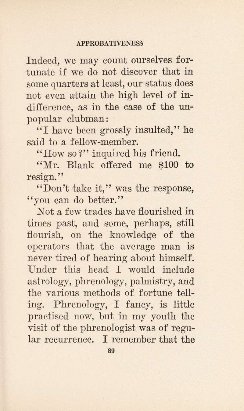 Indeed, we may count ourselves for¬ tunate if we do not discover that in some quarters at least, our status does not even attain the high level of in¬ difference, as in the case of the un¬ popular clubman: “I have been grossly insulted/’ he said to a fellow-member. “How so?” inquired his friend. “Mr. Blank offered me $100 to resign.” “Don’t take it,” was the response, “you can do better.” Hot a few trades have flourished in times past, and some, perhaps, still flourish, on the knowledge of the operators that the average man is never tired of hearing about himself. Under this head I would include astrology, phrenology, palmistry, and the various methods of fortune tell¬ ing. Phrenology, I fancy, is little practised now, but in my youth the visit of the phrenologist was of regu¬ lar recurrence. I remember that the