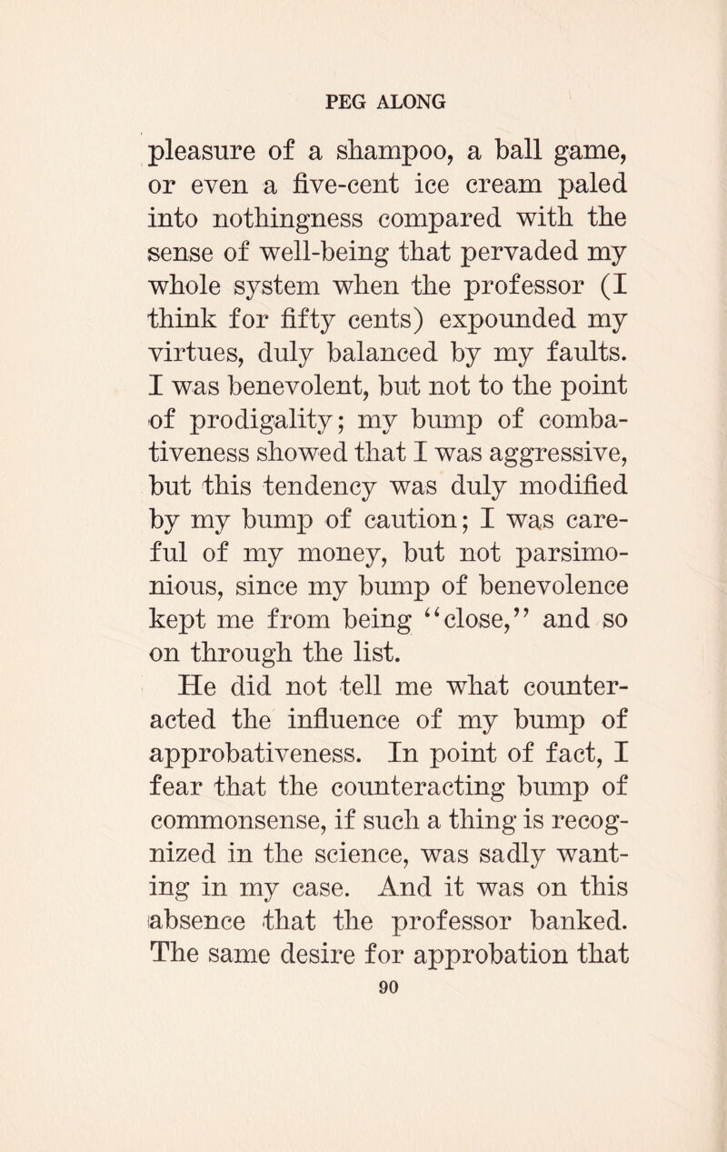 pleasure of a shampoo, a ball game, or even a five-cent ice cream paled into nothingness compared with the sense of well-being that pervaded my whole system when the professor (I think for fifty cents) expounded my virtues, duly balanced by my faults. I was benevolent, but not to the point of prodigality; my bump of comba¬ tiveness showed that I was aggressive, but this tendency was duly modified by my bump of caution; I was care¬ ful of my money, but not parsimo¬ nious, since my bump of benevolence kept me from being “close,” and so on through the list. He did not tell me what counter¬ acted the influence of my bump of approbativeness. In point of fact, I fear that the counteracting bump of commonsense, if such a thing is recog¬ nized in the science, was sadly want¬ ing in my case. And it was on this absence that the professor banked. The same desire for approbation that