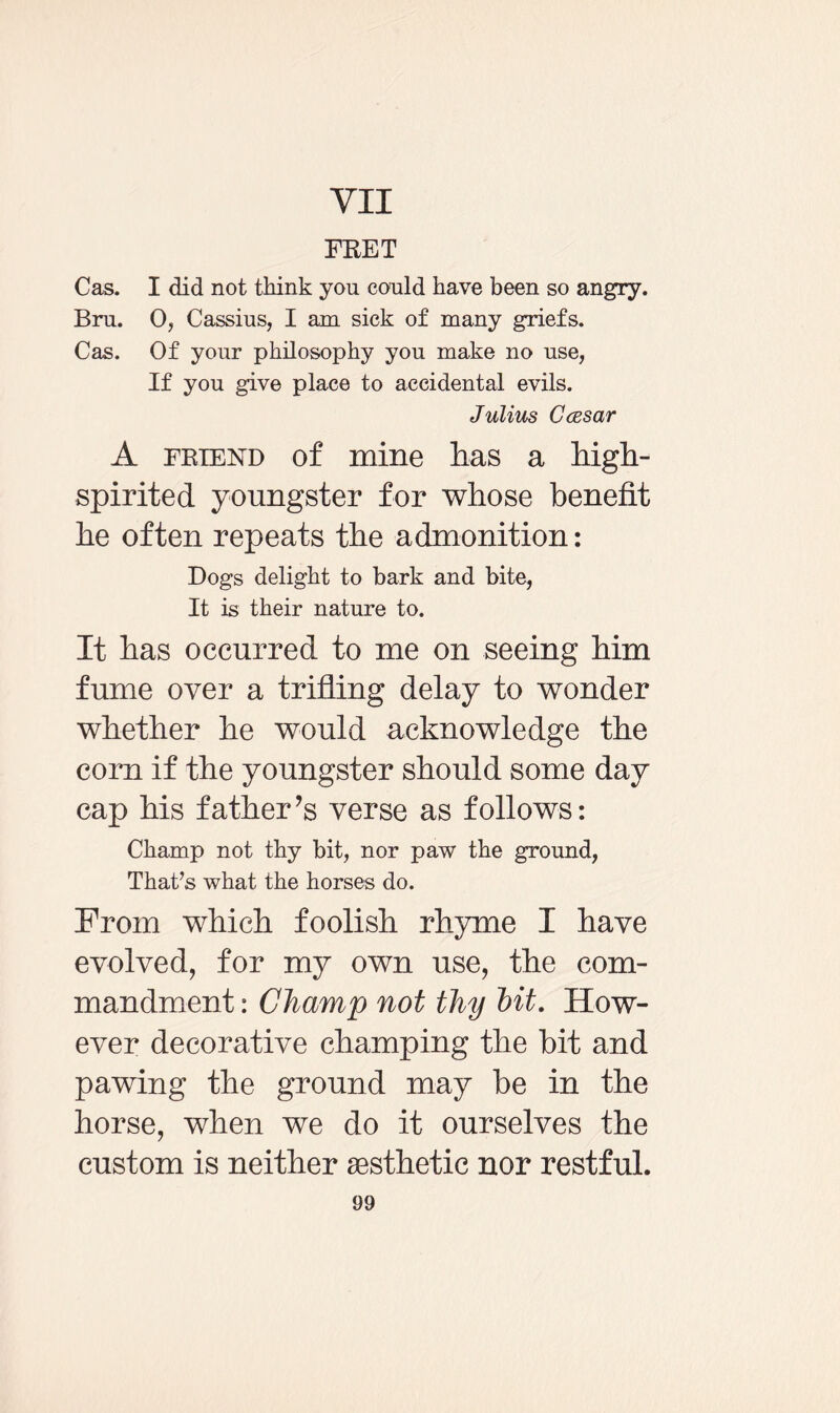VII FRET Cas. I did not think yon could have been so angry. Bru. 0, Cassius, I am sick of many griefs. Cas. Of your philosophy you make no use, If you give place to accidental evils. Julius Ccesar A friend of mine lias a high- spirited youngster for whose benefit he often repeats the admonition: Dogs delight to bark and bite, It is their nature to. It has occurred to me on seeing him fume over a trifling delay to wonder whether he would acknowledge the com if the youngster should some day cap his father’s verse as follows: Champ not thy bit, nor paw the ground, That’s what the horses do. From which foolish rhyme I have evolved, for my own use, the com¬ mandment : Champ not thy bit. How¬ ever decorative champing the bit and pawing the ground may be in the horse, when we do it ourselves the custom is neither aesthetic nor restful.