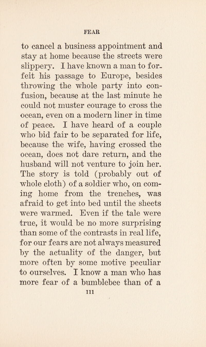 to cancel a business appointment and stay at home because the streets were slippery. I have known a man to for¬ feit his passage to Europe, besides throwing the whole party into con¬ fusion, because at the last minute he could not muster courage to cross the ocean, even on a modern liner in time of peace. I have heard of a couple who bid fair to be separated for life, because the wife, having crossed the ocean, does not dare return, and the husband will not venture to join her. The story is told (probably out of whole cloth) of a soldier who, on com¬ ing home from the trenches, was afraid to get into bed until the sheets were warmed. Even if the tale were true, it would be no more surprising than some of the contrasts in real life, for our fears are not always measured by the actuality of the danger, but more often by some motive peculiar to ourselves. I know a man who has more fear of a bumblebee than of a in