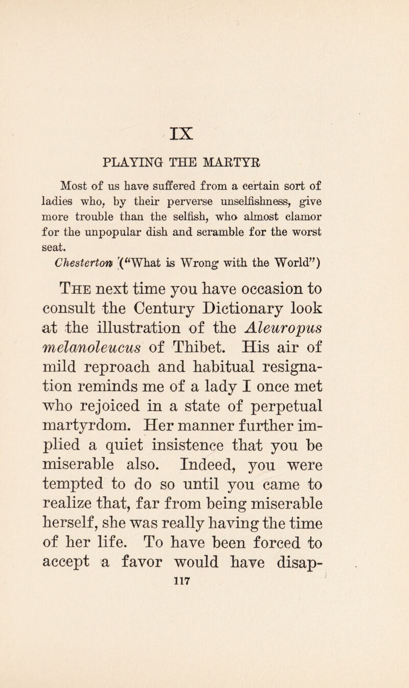 PLAYING THE MARTYR Most of us have suffered from a certain sort of ladies who, by their perverse unselfishness, give more trouble than the selfish, who almost clamor for the unpopular dish and scramble for the worst seat. Chesterton r(“What is Wrong with the World”) The next time you have occasion to consult the Century Dictionary look at the illustration of the Aleuropus melanoleucus of Thibet. His air of mild reproach and habitual resigna¬ tion reminds me of a lady I once met who rejoiced in a state of perpetual martyrdom. Her manner further im¬ plied a quiet insistence that you be miserable also. Indeed, you were tempted to do so until you came to realize that, far from being miserable herself, she was really having the time of her life. To have been forced to accept a favor would have disap-