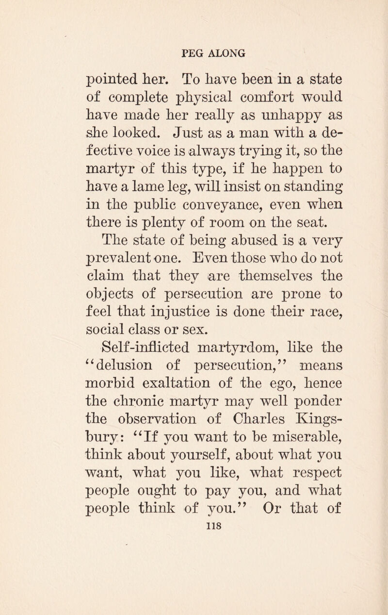 pointed her. To have been in a state of complete physical comfort would have made her really as unhappy as she looked. Just as a man with a de¬ fective voice is always trying it, so the martyr of this type, if he happen to have a lame leg, will insist on standing in the public conveyance, even when there is plenty of room on the seat. The state of being abused is a very prevalent one. Even those who do not claim that thev are themselves the objects of persecution are prone to feel that injustice is done their race, social class or sex. Self-inflicted martyrdom, like the “delusion of persecution,” means morbid exaltation of the ego, hence the chronic martyr may well ponder the observation of Charles Kings¬ bury: “If you want to be miserable, think about yourself, about what you want, what you like, what respect people ought to pay you, and what people think of you.” Or that of