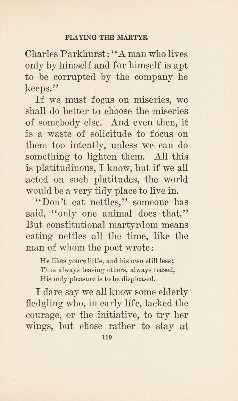 Charles Parkkurst: “ A man who lives only by himself and for himself is apt to be corrupted by the company he keeps. ” If we must focus on miseries, we shall do better to choose the miseries of somebody else. And even then, it is a waste of solicitude to focus on them too intently, unless we can do something to lighten them. All this is platitudinous, I know, but if we all acted on such platitudes, the world would be a very tidy place to live in. ‘4Don’t eat nettles,” someone has said, “only one animal does that.” But constitutional martvrdom means eating nettles all the time, like the man of whom the poet wrote: He likes yours little, and his own still less; Thus always teasing1 others, always teased, His only pleasure is to be displeased. I dare say we all know some elderly fledgling who, in early life, lacked the courage, or the initiative, to try her wings, but chose rather to stay at