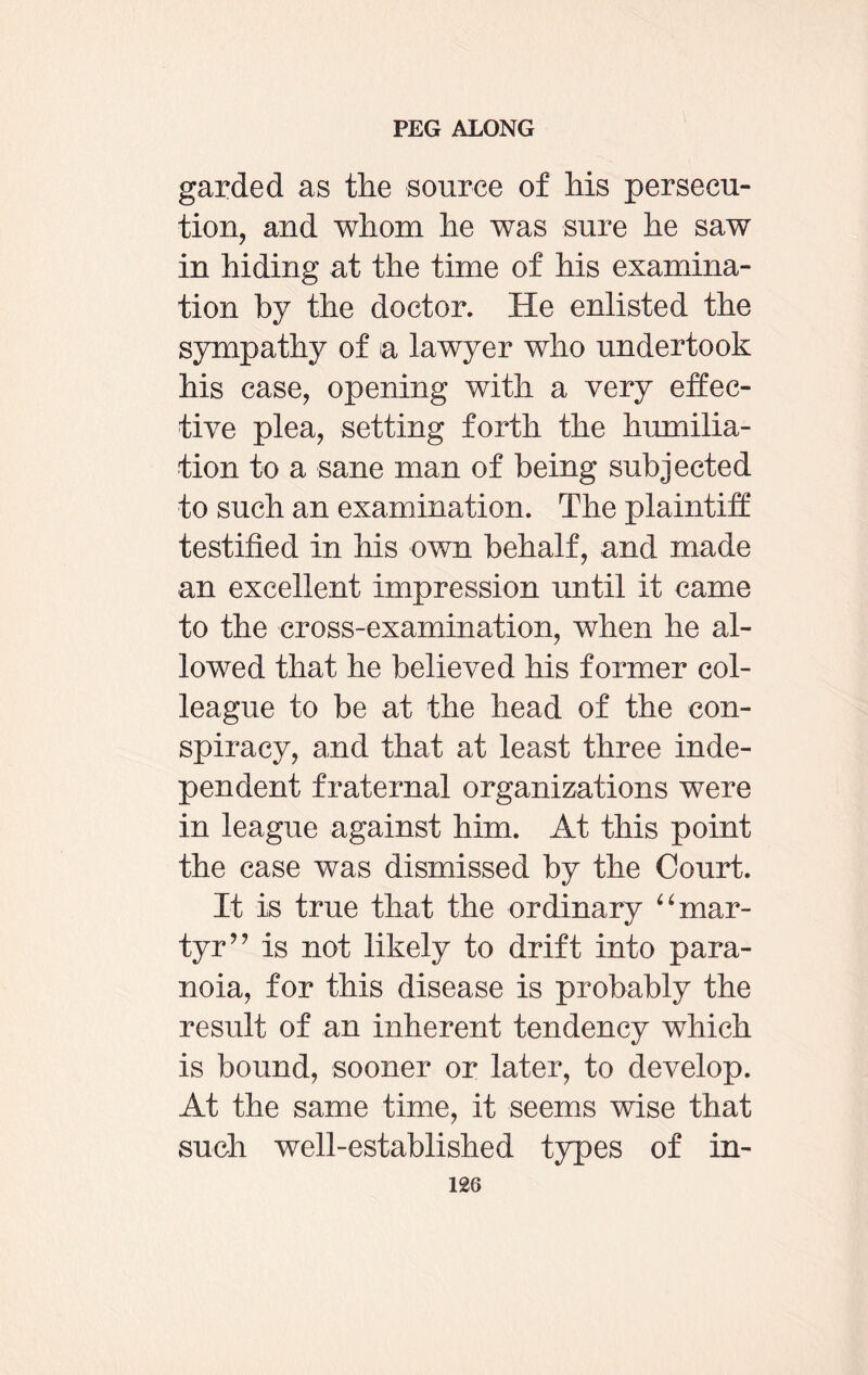 garded as the source of his persecu¬ tion, and whom he was sure he saw in hiding at the time of his examina¬ tion by the doctor. He enlisted the sympathy of a lawyer who undertook his case, opening with a very effec¬ tive plea, setting forth the humilia¬ tion to a sane man of being subjected to such an examination. The plaintiff testified in his own behalf, and made an excellent impression until it came to the cross-examination, when he al¬ lowed that he believed his former col¬ league to be at the head of the con¬ spiracy, and that at least three inde¬ pendent fraternal organizations were in league against him. At this point the case was dismissed by the Court. It is true that the ordinary “ mar¬ tyr” is not likely to drift into para¬ noia, for this disease is probably the result of an inherent tendency which is bound, sooner or later, to develop. At the same time, it seems wise that such well-established types of in-