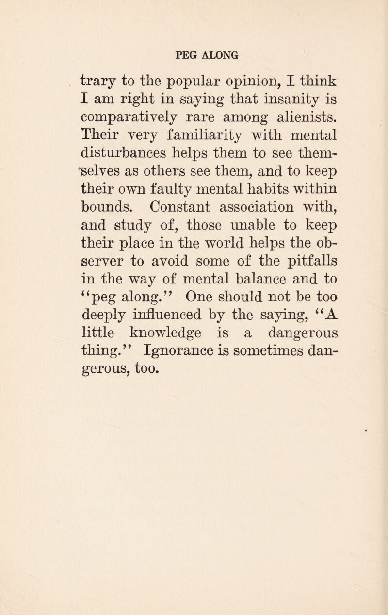 trary to the popular opinion, I think I am right in saying that insanity is comparatively rare among alienists. Their very familiarity with mental disturbances helps them to see therm “selves as others see them, and to keep their own faulty mental habits within bounds. Constant association with, and study of, those unable to keep their place in the world helps the ob¬ server to avoid some of the pitfalls in the way of mental balance and to “peg along.” One should not be too deeply influenced by the saying, “A little knowledge is a dangerous thing. ” Ignorance is sometimes dan¬ gerous, too.