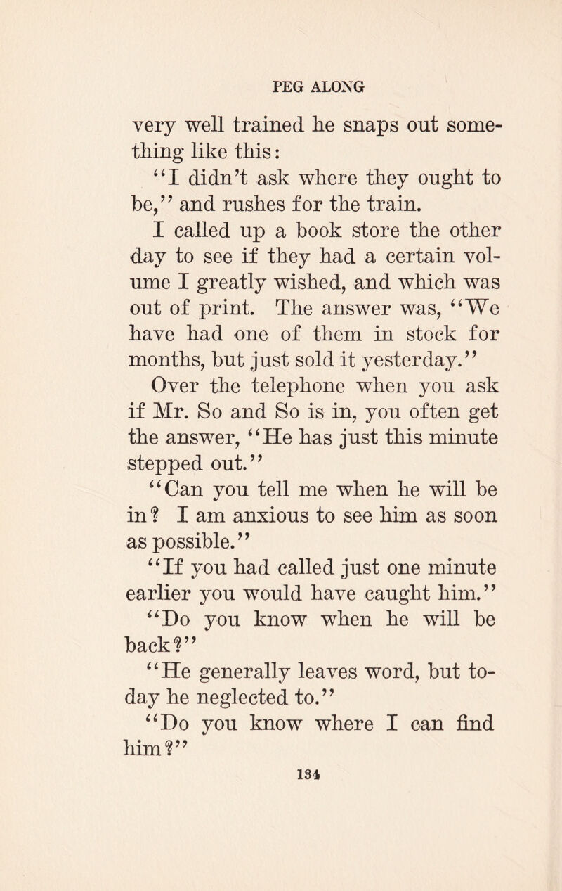 very well trained lie snaps out some¬ thing like this: “I didn’t ask where they ought to be,” and rushes for the train. I called up a book store the other day to see if they had a certain vol¬ ume I greatly wished, and which was out of print. The answer was, “We have had one of them in stock for months, but just sold it yesterday.” Over the telephone when you ask if Mr. So and So is in, you often get the answer, “He has just this minute stepped out.” “Can you tell me when he will be in? I am anxious to see him as soon as possible.” “If you had called just one minute earlier you would have caught him.” “Do you know when he will be back?” “He generally leaves word, but to¬ day he neglected to.” “Do you know where I can find him?”