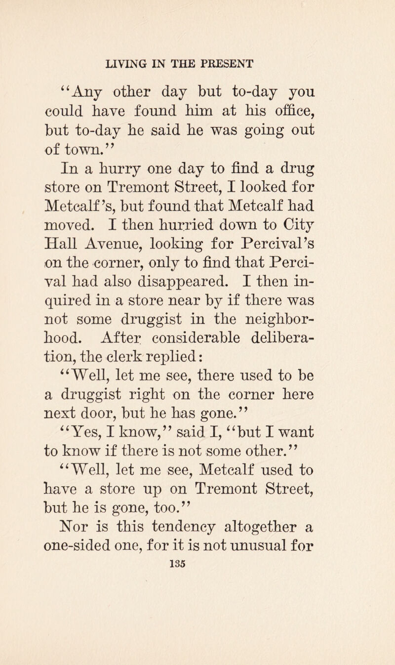 “Any other day but to-day you could have found him at his office, but to-day he said he was going out of town.” In a hurry one day to find a drug store on Tremont Street, I looked for Metcalf’s, but found that Metcalf had moved. I then hurried down to City Hall Avenue, looking for Percival’s on the corner, only to find that Ferci- val had also disappeared. I then in¬ quired in a store near by if there was not some druggist in the neighbor¬ hood. After considerable delibera¬ tion, the clerk replied: “Well, let me see, there used to be a druggist right on the corner here next door, but he has gone.” “Yes, I know,” said I, “but I want to know if there is not some other.” “Well, let me see, Metcalf used to have a store up on Tremont Street, but he is gone, too.” Nor is this tendency altogether a one-sided one, for it is not unusual for
