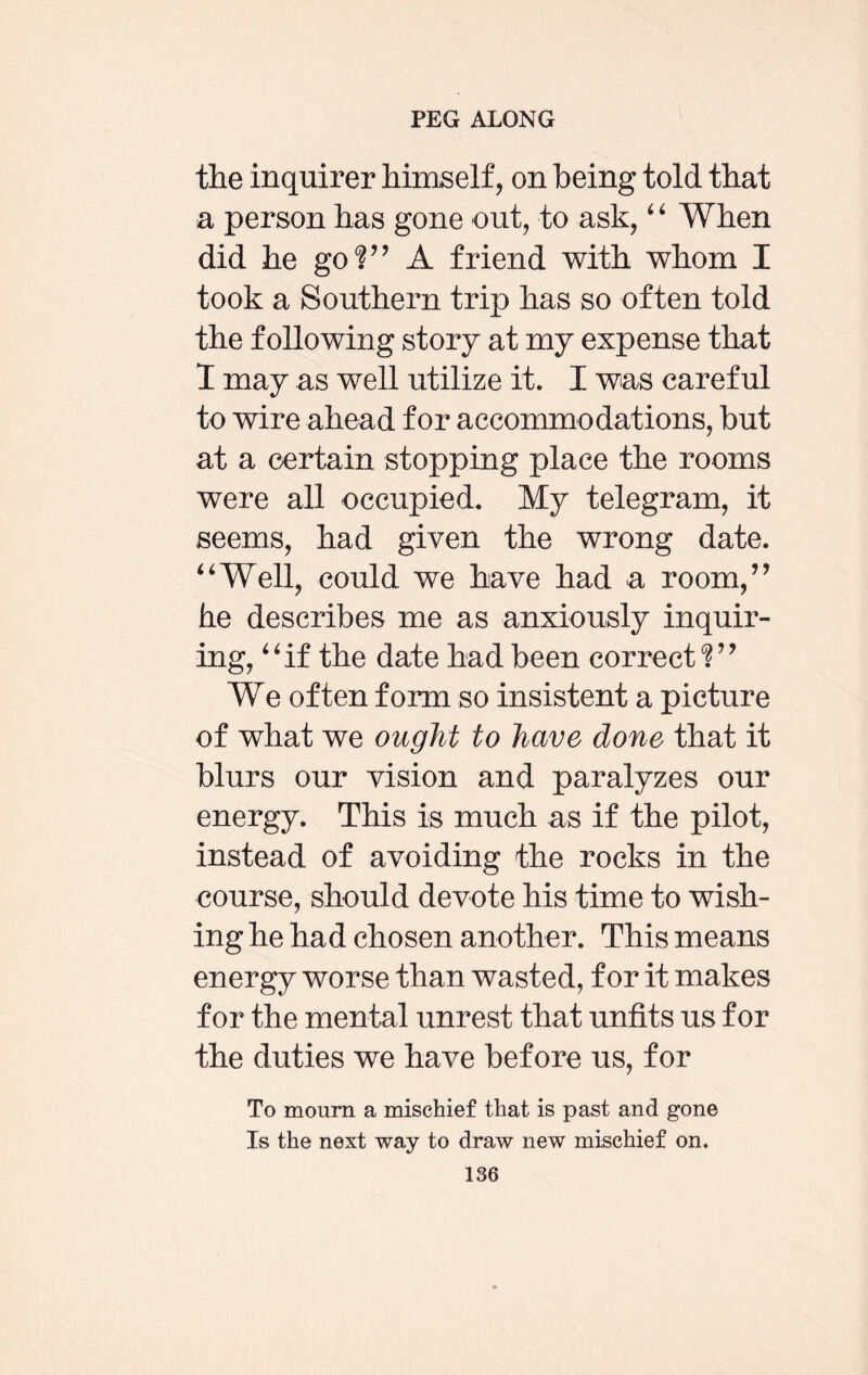 the inquirer himself, on being told that a person has gone out, to ask, 4 4 When did he go?” A friend with whom I took a Southern trip has so often told the following story at my expense that I may as well utilize it. I was careful to wire ahead for accommodations, but at a certain stopping place the rooms were all occupied. My telegram, it seems, had given the wrong date. 44Well, could we have had -a room,” he describes me as anxiously inquir¬ ing, 44if the date had been correct?” We often form so insistent a picture of what we ought to have done that it blurs our vision and paralyzes our energy. This is much as if the pilot, instead of avoiding the rocks in the course, should devote his time to wish¬ ing he had chosen another. This means energy worse than wasted, for it makes for the mental unrest that unfits us for the duties we have before us, for To mourn a mischief that is past and gone Is the next way to draw new mischief on.
