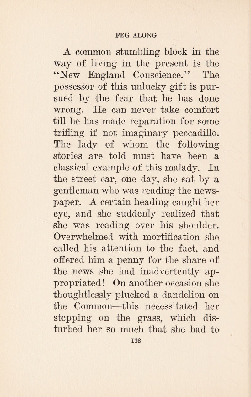 A common stumbling block in the way of living in the present is the 44New England Conscience.” The possessor of this unlucky gift is pur¬ sued by the fear that he has done wrong. He can never take comfort till he has made reparation for some trifling if not imaginary peccadillo. The lady of whom the following stories are told must have been a classical example of this malady. In the street car, one day, she sat by a gentleman who was reading the news¬ paper. A certain heading caught her eye, and she suddenly realized that she was reading over his shoulder. Overwhelmed with mortification she called his attention to the fact, and offered him a penny for the share of the news she had inadvertently ap¬ propriated ! On another occasion she thoughtlessly plucked a dandelion on the Common—this necessitated her stepping on the grass, which dis¬ turbed her so much that she had to