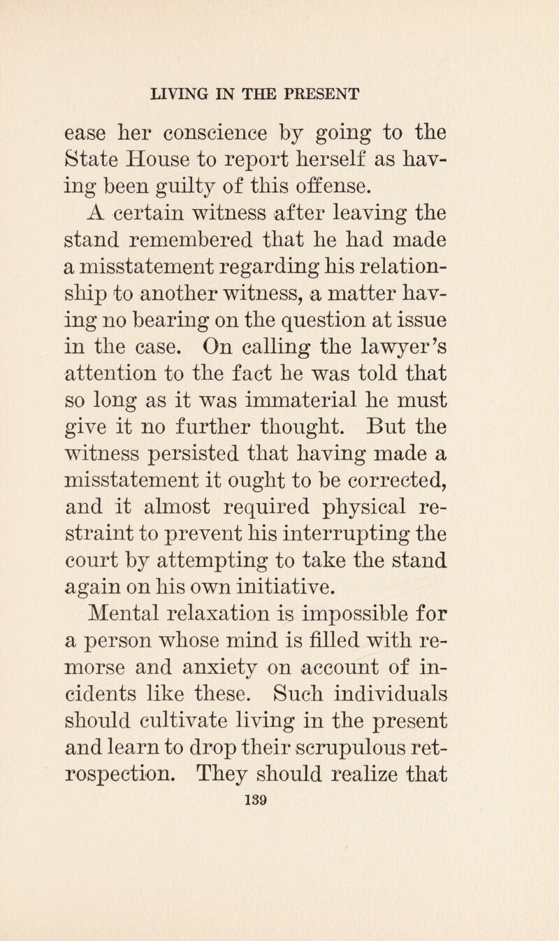 ease her conscience by going to the State House to report herself as hav¬ ing been guilty of this offense. A certain witness after leaving the stand remembered that he had made a misstatement regarding his relation¬ ship to another witness, a matter hav¬ ing no bearing on the question at issue in the case. On calling the lawyer’s attention to the fact he was told that so long as it was immaterial he must give it no further thought. But the witness persisted that having made a misstatement it ought to be corrected, and it almost required physical re¬ straint to prevent his interrupting the court by attempting to take the stand again on his own initiative. Mental relaxation is impossible for a person whose mind is filled with re¬ morse and anxiety on account of in¬ cidents like these. Such individuals should cultivate living in the present and learn to drop their scrupulous ret¬ rospection. They should realize that
