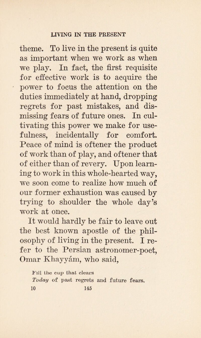 theme. To live in the present is quite as important when we work as when we play. In fact, the first requisite for effective work is to acquire the power to focus the attention on the duties immediately at hand, dropping regrets for past mistakes, and dis¬ missing fears of future ones. In cul¬ tivating this power we make for use¬ fulness, incidentally for comfort. Peace of mind is oftener the product of work than of play, and oftener that of either than of re very. Upon learn¬ ing to work in this whole-hearted way, we soon come to realize how much of our former exhaustion was caused by trying to shoulder the whole day’s work at once. It would hardly be fair to leave out the best known apostle of the phil¬ osophy of living in the present. I re¬ fer to the Persian astronomer-poet, Omar Khayyam, who said, f'lli the cup that clears Today of past regrets and future fears.
