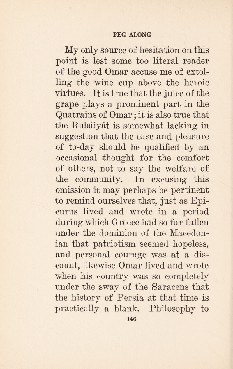 My only source of hesitation on this point is lest some too literal reader of the good Omar accuse me of extol¬ ling the wine cup above the heroic virtues. It is true that the juice of the grape plays a prominent part in the Quatrains of Omar; it is also true that the Rubaiyat is somewhat lacking in suggestion that the ease and pleasure of to-day should be qualified by an occasional thought for the comfort of others, not to say the welfare of the community. In excusing this omission it may perhaps be pertinent to remind ourselves that, just as Epi¬ curus lived and wrote in a period during which Greece had so far fallen under the dominion of the Macedon¬ ian that patriotism seemed hopeless, and personal courage was at a dis¬ count, likewise Omar lived and wrote when his country was so completely under the sway of the Saracens that the history of Persia at that time is practically a blank. Philosophy to