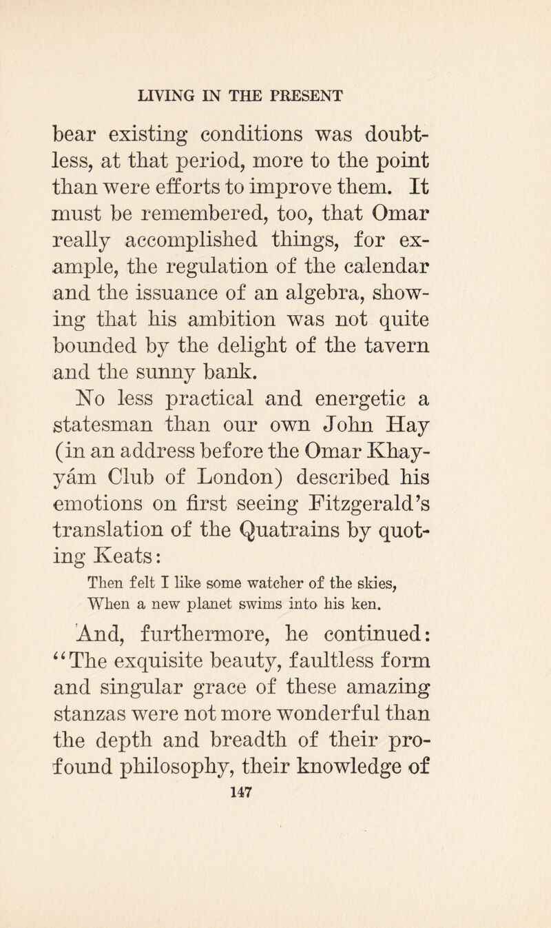 bear existing conditions was doubt¬ less, at that period, more to the point than were efforts to improve them. It must be remembered, too, that Omar really accomplished things, for ex¬ ample, the regulation of the calendar and the issuance of an algebra, show¬ ing that his ambition was not quite bounded by the delight of the tavern and the sunny bank. No less practical and energetic a statesman than our own John Hay (in an address before the Omar Khay¬ yam Club of London) described his emotions on first seeing Fitzgerald’s translation of the Quatrains by quot¬ ing Keats: Then felt I like some watcher of the skies, When a new planet swims into his ken. And, furthermore, he continued: “The exquisite beauty, faultless form and singular grace of these amazing stanzas were not more wonderful than the depth and breadth of their pro¬ found philosophy, their knowledge of
