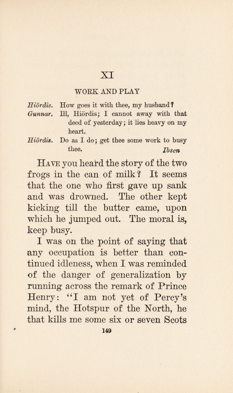 XI WORK AND PLAY Hiordis. How goes it with thee, my husband1? Gunnar. Ill, Hiordis; I cannot away with that deed of yesterday; it lies heavy on my heart. Hiordis. Do as I do; get thee some work to busy thee. Ibsen Have you heard the story of the two frogs in the can of milk? It seems that the one who first gave up sank and was drowned. The other kept kicking till the butter came, upon which he jumped out. The moral is, keep busy. I was on the point of saying that any occupation is better than con¬ tinued idleness, when I was reminded of the danger of generalization by running across the remark of Prince Henry: “I am not yet of Percy’s mind, the Hotspur of the North, he that kills me some six or seven Scots