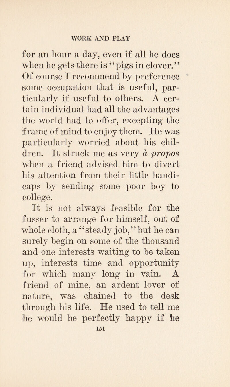 for an hour a day, even if all he does when he gets there is“ pigs in clover. ” Of course I recommend by preference some occupation that is useful, par¬ ticularly if useful to others. A cer¬ tain individual had all the advantages the world had to offer, excepting the frame of mind to enjoy them. He was particularly worried about his chil¬ dren. It struck me as very a propos when a friend advised him to divert his attention from their little handi¬ caps by sending some poor boy to college. It is not always feasible for the fusser to arrange for himself, out of whole cloth, a4‘ steady job, ’ ’ but he can surely begin on some of the thousand and one interests waiting to be taken up, interests time and opportunity for which many long in vain. A friend of mine, an ardent lover of nature, was chained to the desk through his life. He used to tell me he would be perfectly happy if he