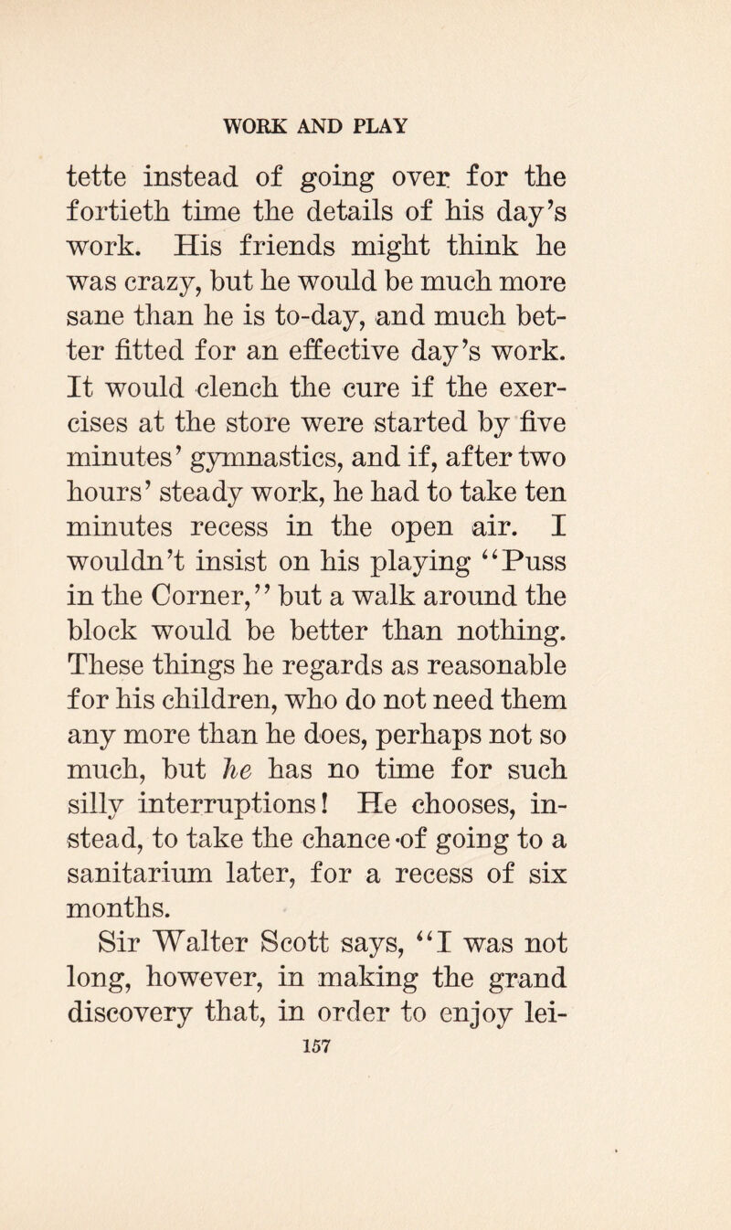 tette instead of going over for the fortieth time the details of his day’s work. His friends might think he was crazy, but he would be much more sane than he is to-day, and much bet¬ ter fitted for an effective day’s work. It would clench the cure if the exer¬ cises at the store were started by five minutes’ gymnastics, and if, after two hours’ steady work, he had to take ten minutes recess in the open air. I wouldn’t insist on his playing “Puss in the Corner,” but a walk around the block would be better than nothing. These things he regards as reasonable for his children, who do not need them any more than he does, perhaps not so much, but he has no time for such silly interruptions! He chooses, in¬ stead, to take the chance-of going to a sanitarium later, for a recess of six months. Sir Walter Scott says, “I was not long, however, in making the grand discovery that, in order to enjoy lei-