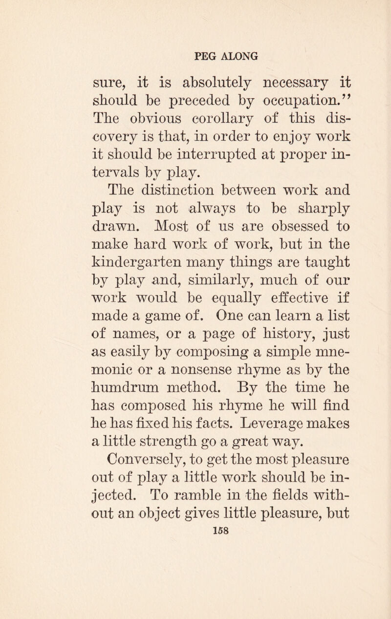 sure, it is absolutely necessary it should be preceded by occupation. ” The obvious corollary of this dis¬ covery is that, in order to enjoy work it should be interrupted at proper in¬ tervals by play. The distinction between work and play is not always to be sharply drawn. Most of us are obsessed to make hard work of work, but in the kindergarten many things are taught by play and, similarly, much of our work would be equally effective if made a game of. One can learn a list of names, or a page of history, just as easily by composing a simple mne¬ monic or a nonsense rhyme as by the humdrum method. By the time he has composed his rhyme he will find he has fixed his facts. Leverage makes a little strength go a great way. Conversely, to get the most pleasure out of play a little work should be in¬ jected. To ramble in the fields with¬ out an object gives little pleasure, but
