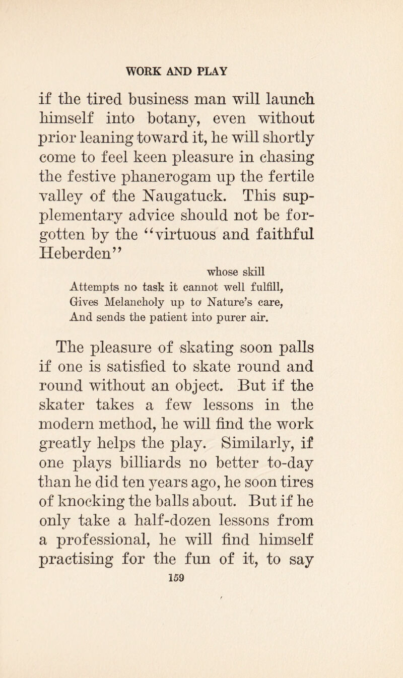 if the tired business man will launch himself into botany, even without prior leaning toward it, he will shortly come to feel keen pleasure in chasing the festive phanerogam up the fertile valley of the Naugatuck. This sup¬ plementary advice should not be for¬ gotten by the “ virtuous and faithful Heberden” whose skill Attempts no task it cannot well fulfill, Gives Melancholy up to Nature’s care, And sends the patient into purer air. The pleasure of skating soon palls if one is satisfied to skate round and round without an object. But if the skater takes a few lessons in the modern method, he will find the work greatly helps the play. Similarly, if one plays billiards no better to-day than he did ten years ago, he soon tires of knocking the balls about. But if he only take a half-dozen lessons from a professional, he will find himself practising for the fun of it, to say