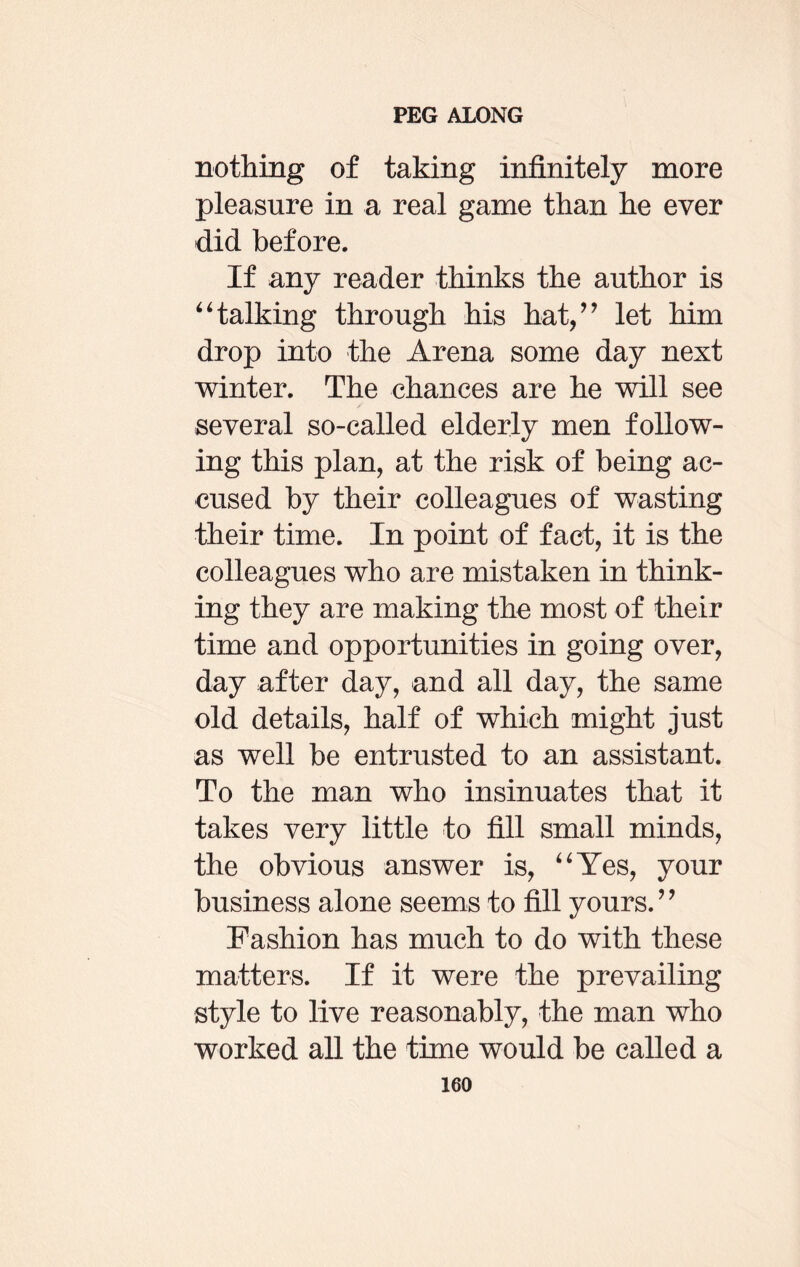 nothing of taking infinitely more pleasure in a real game than he ever did before. If any reader thinks the author is “talking through his hat,” let him drop into the Arena some day next winter. The chances are he will see several so-called elderly men follow¬ ing this plan, at the risk of being ac¬ cused by their colleagues of wasting their time. In point of fact, it is the colleagues who are mistaken in think¬ ing they are making the most of their time and opportunities in going over, day after day, and all day, the same old details, half of which might just as well be entrusted to an assistant. To the man who insinuates that it takes very little to fill small minds, the obvious answer is, “Yes, your business alone seems to fill yours.” Fashion has much to do with these matters. If it were the prevailing style to live reasonably, the man who worked all the time would be called a