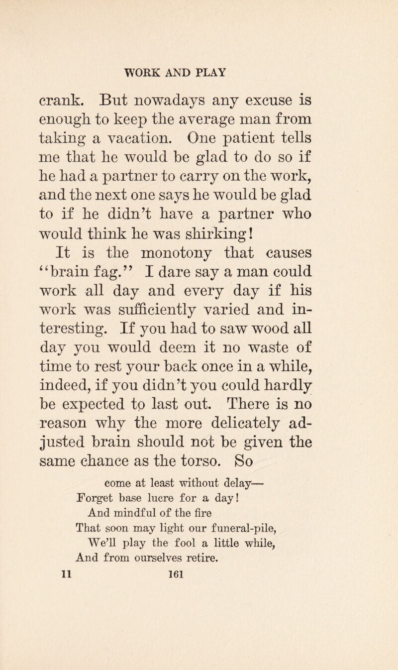 crank. But nowadays any excuse is enough to keep the average man from taking a vacation. One patient tells me that he would be glad to do so if he had a partner to carry on the work, and the next one says he would be glad to if he didn’t have a partner who would think he was shirking! It is the monotony that causes “brain fag.” I dare say a man could work all day and every day if his work was sufficiently varied and in¬ teresting. If you had to saw wood all day you would deem it no waste of time to rest your back once in a while, indeed, if you didn’t you could hardly be expected to last out. There is no reason why the more delicately ad¬ justed brain should not be given the same chance as the torso. So come at least without delay— Forget base lucre for a day! And mindful of the fire That soon may light our funeral-pile, We’ll play the fool a little while, And from ourselves retire.