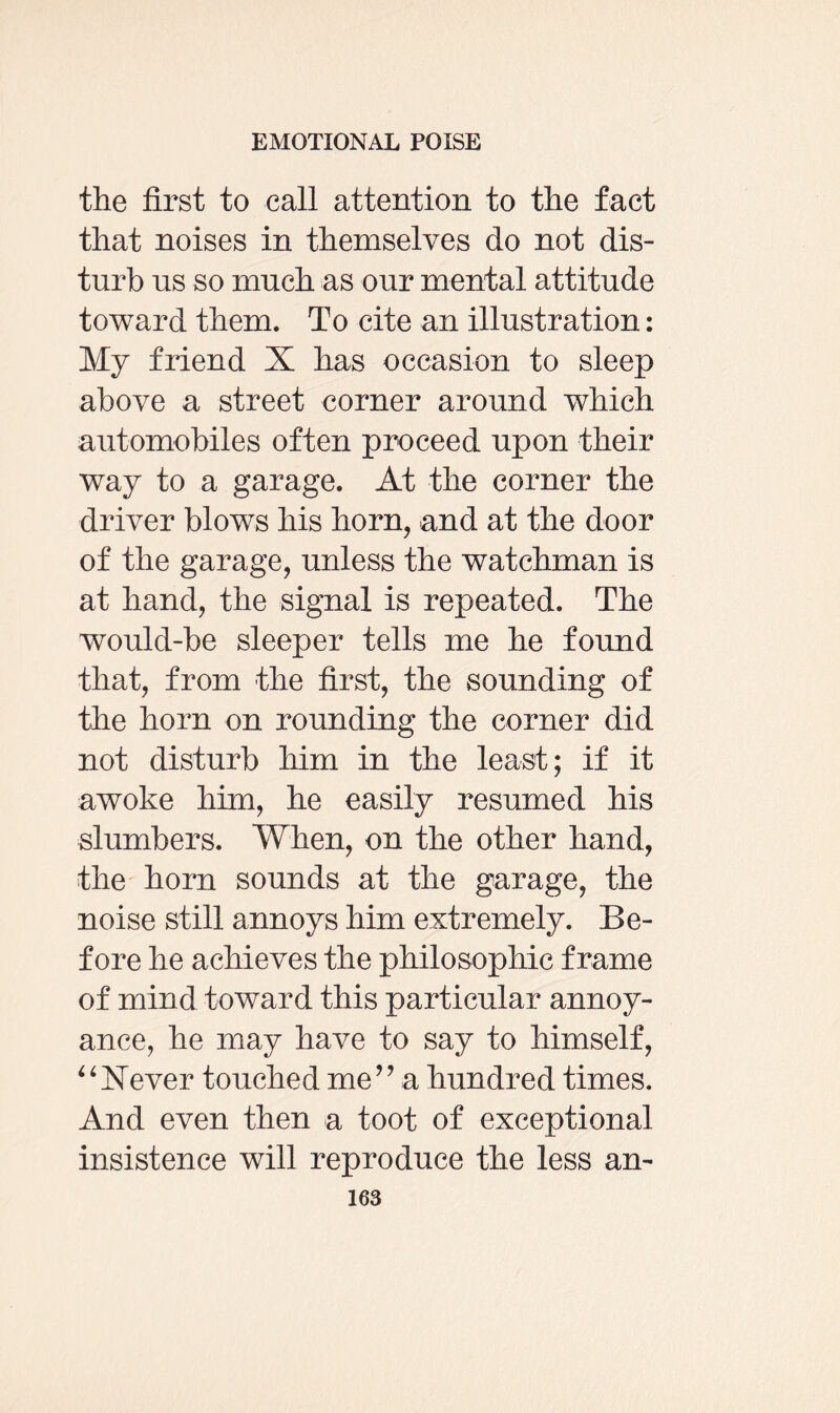 the first to call attention to the fact that noises in themselves do not dis¬ turb us so much as our mental attitude toward them. To cite an illustration: My friend X has occasion to sleep above a street corner around which automobiles often proceed upon their way to a garage. At the corner the driver blow^s his horn, and at the door of the garage, unless the watchman is at hand, the signal is repeated. The would-be sleeper tells me he found that, from -the first, the sounding of the horn on rounding the corner did not disturb him in the least; if it awoke him, he easily resumed his slumbers. When, on the other hand, the horn sounds at the garage, the noise still annoys him extremely. Be¬ fore he achieves the philosophic frame of mind toward this particular annoy¬ ance, he may have to say to himself, “Never touched me” a hundred times. And even then a toot of exceptional insistence will reproduce the less an-