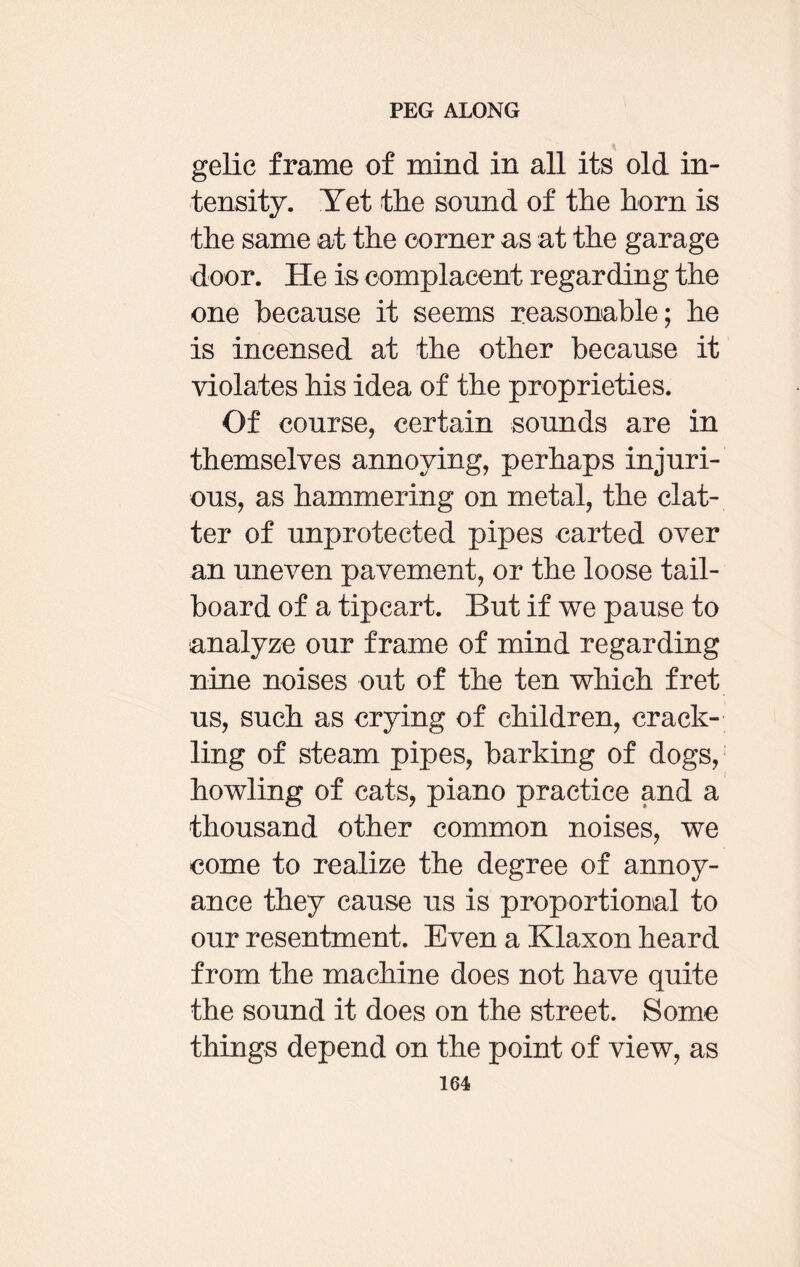gelic frame of mind in all its old in¬ tensity. Yet the sound of the horn is the same at the corner as at the garage door. He is complacent regarding the one because it seems reasonable; he is incensed at the other because it violates his idea of the proprieties. Of course, certain sounds are in themselves annoying, perhaps injuri¬ ous, as hammering on metal, the clat¬ ter of unprotected pipes carted over an uneven pavement, or the loose tail¬ board of a tipcart. But if we pause to analyze our frame of mind regarding nine noises out of the ten which fret us, such as crying of children, crack¬ ling of steam pipes, barking of dogs, howling of cats, piano practice and a thousand other common noises, we come to realize the degree of annoy¬ ance they cause us is proportional to our resentment. Even a Klaxon heard from the machine does not have quite the sound it does on the street. Some things depend on the point of view, as