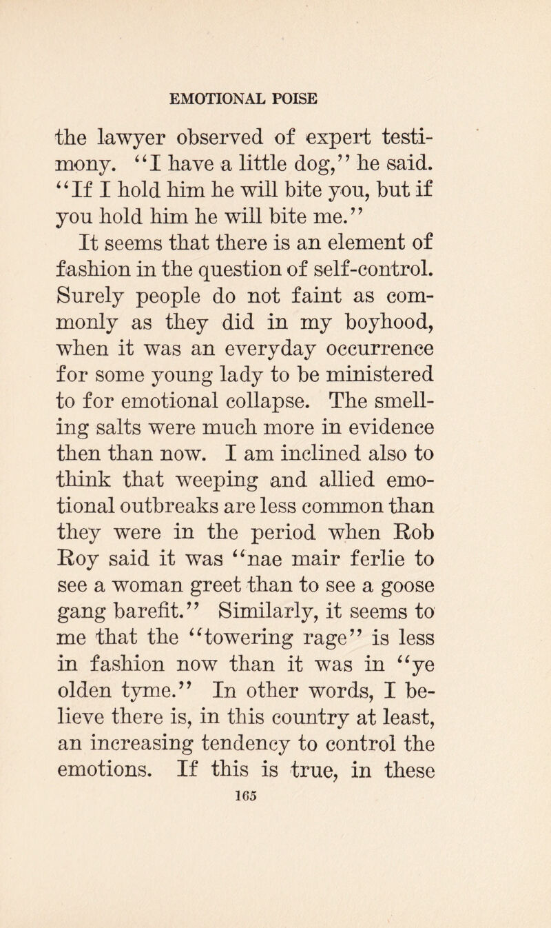 the lawyer observed of expert testi¬ mony. “I have a little dog/’ he said. “If I hold him he will bite you, but if you hold him he will bite me.” It seems that there is an element of f ashion in the question of self-control. Surely people do not faint as com¬ monly as they did in my boyhood, when it was an everyday occurrence for some young lady to be ministered to for emotional collapse. The smell¬ ing salts were much more in evidence then than now. I am inclined also to think that weeping and allied emo¬ tional outbreaks are less common than they were in the period when Rob Roy said it was “nae mair ferlie to see a woman greet than to see a goose gang barefit.” Similarly, it seems to me that the “towering rage” is less in fashion now than it was in “ye olden tyme.” In other words, I be¬ lieve there is, in this country at least, an increasing tendency to control the emotions. If this is true, in these