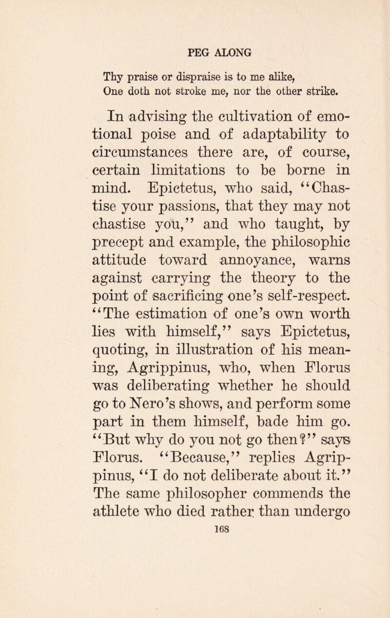 Thy praise or dispraise is to me alike, One doth not stroke me, nor the other strike. In advising the cultivation of emo¬ tional poise and of adaptability to circumstances there are, of course, certain limitations to be borne in mind. Epictetus, who said, “ Chas¬ tise your passions, that they may not chastise you/’ and who taught, by precept and example, the philosophic attitude toward annoyance, warns against carrying the theory to the point of sacrificing one’s self-respect. “The estimation of one’s own worth lies with himself,” says Epictetus, quoting, in illustration of his mean¬ ing, Agrippinus, who, when Floras was deliberating whether he should go to Nero’s shows, and perform some part in them himself, bade him go. “But why do you not go then?” says Florus. “Because,” replies Agrip¬ pinus, “I do not deliberate about it.” The same philosopher commends the athlete who died rather than undergo