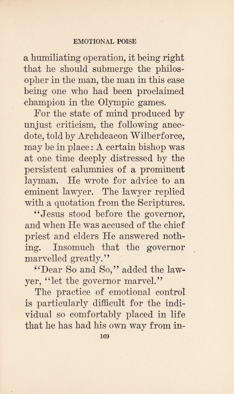 a humiliating operation, it being right that he should submerge the philos¬ opher in the man, the man in this case being one who had been proclaimed champion in the Olympic games. For the state of mind produced by unjust criticism, the following anec¬ dote, told by Archdeacon Wilberforce, may be in place: A certain bishop was at one time deeply distressed by the persistent calumnies of a prominent layman. He wrote for advice to an eminent lawyer. The lawyer replied with a quotation from the Scriptures. “Jesus stood before the governor, and when He was accused of the chief priest and elders He answered noth¬ ing. Insomuch that the governor marvelled greatly. ” ‘‘Dear So and So,” added the law¬ yer, “let the governor marvel.” The practice of emotional control is particularly difficult for the indi¬ vidual so comfortably placed in life that he has had his own way from in-
